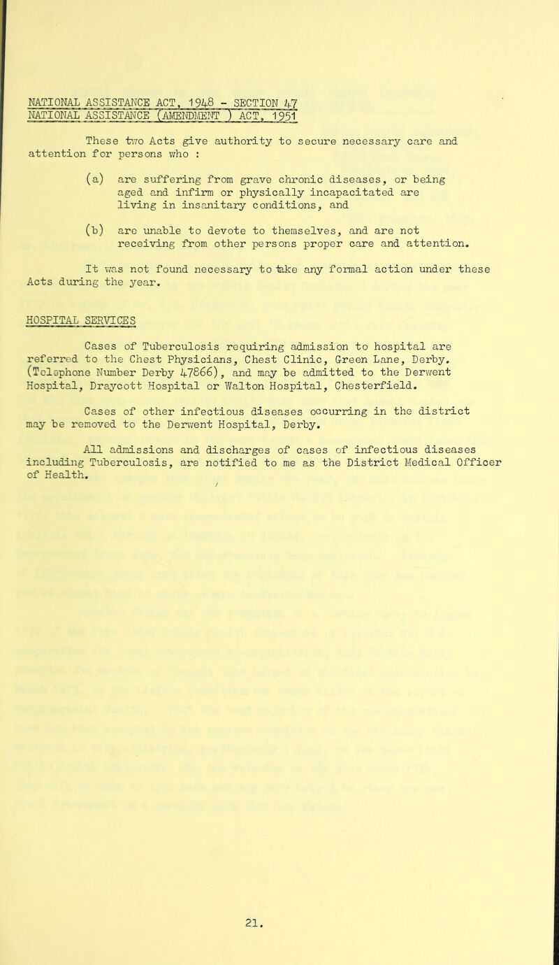 NATIONAL ASSISTANCE ACT, 1948 -SECTION 47 NATIONAL ASSISTANCE (AMENDMENT ) ACT. 1951 These two Acts give authority to secure necessary care and attention for persons who : (a) are suffering from grave chronic diseases, or being aged and infirm or physically incapacitated are living in insanitary conditions, and 00 are unable to devote to themselves, and are not receiving from other persons proper care and attention. It was not found necessary to teke any formal action under these Acts during the year. HOSPITAL SERVICES Cases of Tuberculosis requiring admission to hospital are referred to the Chest Physicians, Chest Clinic, Creen Lane, Derby. (Telephone Number Derby 47866), and may be admitted to the Derwent Hospital, Draycott Hospital or Walton Hospital, Chesterfield. Cases of other infectious diseases occurring in the district may be removed to the Derwent Hospital, Derby. All admissions and discharges of cases of infectious diseases including Tuberculosis, are notified to me as the District Medical Officer of Health.