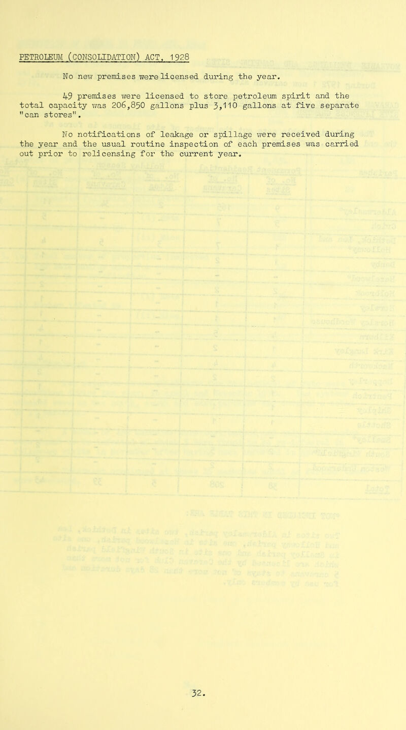 No new premises were licensed during the year. 49 premises were licensed to store petroleum spirit and the total capacity was 206,850 gallons plus 3j110 gallons at five separate can stores. No notifications of leakage or spillage were received during the year and the usual routine inspection of each premises was carried out prior to relicensing for the current year.