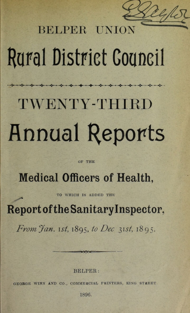 BELPER UNION Haial District Goaoeil TWENTY-THIRD Annual H^popts OF THE Medical Officers of Health, TO WHICH IS ADDED THE Report of the Sanitary Inspector, From Jan. ist, 1895, to Dec i\st, 1895. BELPER: GEORGE WINN AND CO., COMMEBCIAD PRINTERS, KING STREET. 1896.