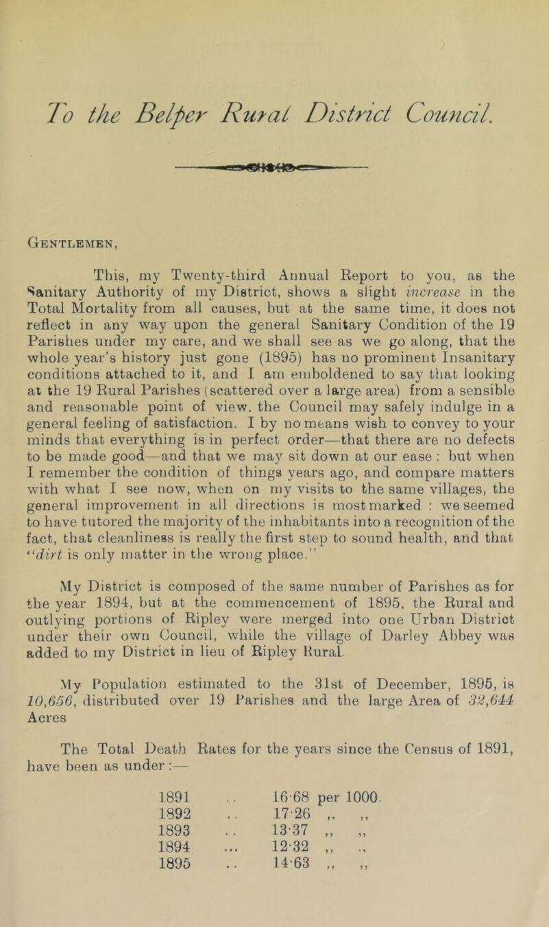 To the Helper Rural District Council Gentlemen, This, my Twenty-third Annual Report to you, as the Sanitary Authority of my District, shows a sliglit increase in the Total Mortality from all causes, but at the same time, it does not reflect in any w'ay upon the general Sanitary Condition of the 19 Parishes under my care, and we shall see as we go along, that the whole year’s history just gone (1895) has no prominent Insanitary conditions attached to it, and I am emboldened to say that looking at the 19 Rural Parishes (scattered over a lai’ge area) from a sensible and reasonable point of view, the Council may safely indulge in a general feeling of satisfaction. I by no means wish to convey to your minds that everything is in perfect order—that there are no defects to be made good—and that we may sit down at our ease : but when I remember the condition of things years ago, and compare matters with what I see now, when on my visits to the same villages, the general improvement in all directions is most marked ; we seemed to have tutored the majority of the inhabitants into a recognition of the fact, that cleanliness is really the first step to sound health, and that “dirt is only matter in the wrong place.” My District is composed of the same number of Parishes as for the year 1894, hut at the commencement of 1895, the Rural and outlying portions of Ripley were merged into one Urban District under their own Council, while the village of Darley Abbey was added to my District in lieu of Ripley Hural. My Population estimated to the 31st of December, 1896, is 10,666, distributed over 19 Parishes and the large Area of 32,644 Acres The Total Death Rates for the years since the Census of 1891, have been as under :— 1891 .. 16-68 per 1000. 1892 .. 17-26 ,. „ 1893 .. 13-37 „ 1894 ... 12-32 „ .. 1895 .. 14-63 „ „