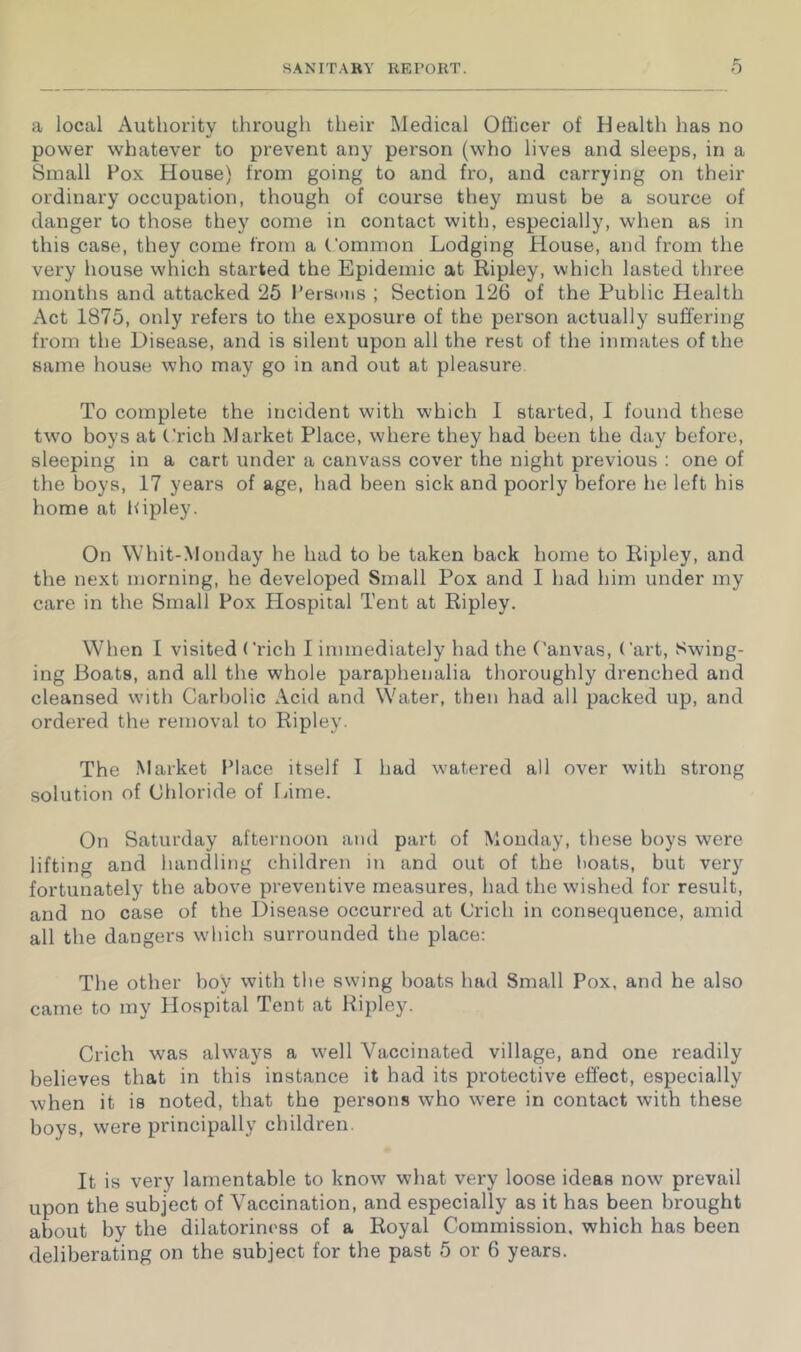 a local Authority through their Medical Officer of Health has no power whatever to prevent any person (who lives and sleeps, in a Small Fox Plouse) from going to and fro, and carrying on their ordinary occupation, though of course they must be a source of danger to those they come in contact with, especially, when as in this case, they come from a Common Lodging House, and from the very house which started the Epidemic at Ripley, which lasted three months and attacked 25 Fersons ; Section 126 of the Public Health Act 1875, only refers to the exposure of the person actually suffering from the Disease, and is silent upon all the rest of the inmates of the same house who may go in and out at pleasure To complete the incident with which I started, I found these two boys at ('rich Market Place, where they had been the day before, sleeping in a cart under a canvass cover the night previous : one of the boys, 17 years of age, had been sick and poorly before be left his home at hipley. On Whit-Monday he had to be taken back home to Ripley, and the next morning, he developed Small Pox and I had him under my care in the Small Fox Hospital Tent at Ripley. When I visited ('rich I immediately had the Canvas, Cart, Swing- ing Boats, and all the whole paraphenalia thoroughly drenched and cleansed with Carbolic Acid and Water, then had all packed up, and ordered the removal to Ripley. The Market Flace itself I had watered all over with strong solution of Chloride of fame. On Saturday afternoon and part of Monday, these boys were lifting and handling children in and out of the boats, but very fortunately the above preventive measures, had the wished for result, and no case of the Disease occurred at Crich in consequence, amid all the dangers which surrounded the place: The other boy with the swing boats had Small Pox, and he also came to my Hospital Tent at Hipley. Crich was always a well Vaccinated village, and one readily believes that in this instance it had its protective effect, especially when it is noted, that the persons who were in contact with these boys, were principally children. It is very lamentable to know what very loose ideas now prevail upon the subject of Vaccination, and especially as it has been brought about by the dilatoriness of a Royal Commission, which has been deliberating on the subject for the past 5 or 6 years.