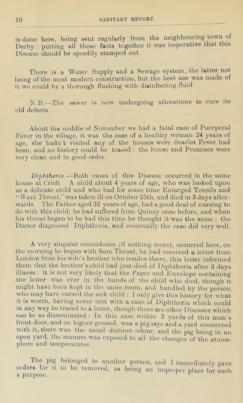 is done here, being sent regularly from the neighbouring town of Derby : putting all these facts together it was imperative that this Disease should be speedily stamped out. There is a Water Supply and a Sewage system, the latter not being of the most modern construction, but the best use was made of it we could by a thorough flushing with disinfecting fluid N.B.—The sewer is now undergoing alterations to cure its old defects About the middle of November we had a fatal case of Puerperal Fever in the village, it was the case of a healthy woman 24 years of age, she hadn’t visited any of the houses were Scarlet Fever had been, and no history could be traced : the house and Premises were very clean and in good order. Diphtheria.—Both cases of this Disease occurred in the same house at (’rich. A child about 4 years of age, wbo was looked upon as a delicate child and who had for some time Enlarged Tonsils and ''Weak Throat,” was taken ill on October 25th, and died in 3 days after- wards. The Father aged 32 years of age, had a good deal of nursing to do with this child; he had suffered from Quinsy once before, and when his throat began to be bad this time he thought it was the same ; the Doctor diagnosed Diphtheria, and eventually the case did very well. A very singular coincidence (if nothing more), occurred here, on the morning he began with Sore Throat, he had received a letter from London from his wife’s brother who resides there, this letter informed them that the brother’s child had just died of Diphtheria after 3 days illness : it is not very likely that the Paper and Envelope containing the letter was ever in the hands of the child who died, though it might have been kept in the same room, and handled by the person who may have nursed the sick child : 1 only give this history for what it is worth, having never met with a case of Diphtheria which could in any way be tiaced to a letter, though there ai e other Diseases which can be so disseminated : In this case within 3 yards of this man’s front door, and on higlier ground, was a pig stye and a yard connected with it, theie was the usual distinct odour, and the pig being in an open yard, the manure was exposed to all the changes of the atmos- phere and temperatures. The pig belonged to another person, oiders for it to be removed, as being an a purpose. and I immediately gave improper place for such