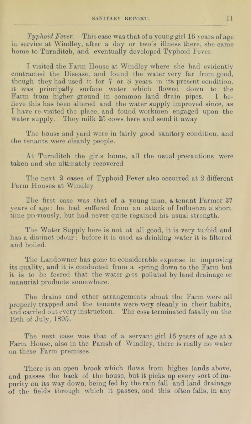 Typhoid Fever.—This case was that of a young girl 16 years of age in service at Wiuclley, after a day or two’s illness there, she came home to Turnditoh, and eventually developed Typhoid Fever I visited the Farm Fl(mse at Windley where she had evidently contracted the Disease, and found the w'ater very far from good, though they had used it for 7 or 8 years in its present condition. It w'as principally surface water which flowed dowui to the Farm from higher ground in common land drain pipes. I be- lieve this has been altered and the water supply improved since, as I have re-visited the place, and found workmen engaged upon the water supply. They milk 25 cows here and send it away The house and yard were in fairly good sanitar}”^ condition, and the tenants were cleanly people. At Turnditch the girls home, all the usual precautions were taken and she ultimately recovered The next 2 cases of Typhoid F’ever also occurred at 2 different Farm Houses at Windley The first case was that of a young man, a tenant Farmer 37 years of age ; he had suffered from an attack of Influenza a short time previously, but had never quite regained his usual strength. The Water Supply here is not at all good, it is very turbid and has a distinct odour : before it is used as drinking water it is filtered and boiled. The Landowner has gone to considerable expense in improving its quality, and it is conducted from a spring dowm to the Farm but it is to be feared that the water gi ts polluted by land drainage or manurial products somewhere. The drains and other arrangements about the Farm were all properly trapped and the tenants were very cleanly in their habits, and carried out every instruction. The case terminated fatally on the 19th of July, 1895. The next case was that of a servant girl 16 years of age at a Farm House, also in the Parish of Windley, there is really no water on these Farm premises. There is an open brook which flows from higher lands above, and passes the back of the house, but it picks up every sort of im- purity on its way down, being fed by the rain fall and land drainage of the fields through which it passes, and this often fails, in any