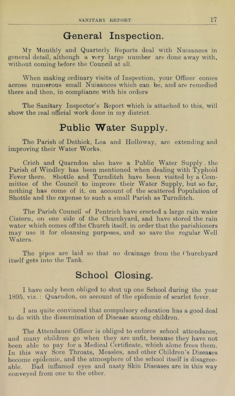 General Inspection. My Monthly and Quarterly Reports deal with Nuisances in general detail, although a very large number are done away with, without coming before the Council at all. When making ordinary visits of Inspection, your Officer comes across numerous small Nuisances which can be, and are remedied there and then, in compliance with his orders The Sanitary Inspector’s Eeport which is attached to this, will show the real official work done in my district. Public Water Supply. The Parish of Dethick, Lea and Holloway, are extending and improving their Water Works. Crich and Quarndon also have a Public Water Supply. the Parish of Windley has been mentioned when dealing with Typhoid Fever there. Shottle and Turnditch have been visited by a Com- mittee of the Council to improve their Water Supply, but so far, nothing has come of it. on account of the scattered Population of Shottle and the expense to such a small Parish as Turnditch. The Parish Council of Pentrich have erected a large rain water Cistern, on one side of the Churchyard, and have stored the rain water which comes off the Church itself, in order that the parishioners may use it for cleansing purposes, and so save the regular Well Waters. The pipes are laid so that no drainage from the Churchyard itself gets into the Tank. School Closing. I have only been obliged to shut up one School during the year 1895, viz. : Quarndon, on account of the epidemic of scarlet fever. I am quite convinced that compulsory education has a good deal to do with the dissemination of Disease among children. The Attendance Officer is obliged to enforce school attendance, and many children go when they are unfit, because they have not been able to pay for a Medical Certificate, which alone frees them. In this way Sore Throats, Measles, and other Children’s Diseases become epidemic, and the atmosphere of the school itself is disagree- able. Bad inflamed eyes and nasty Skin Diseases are in this way conveyed from one to the other.