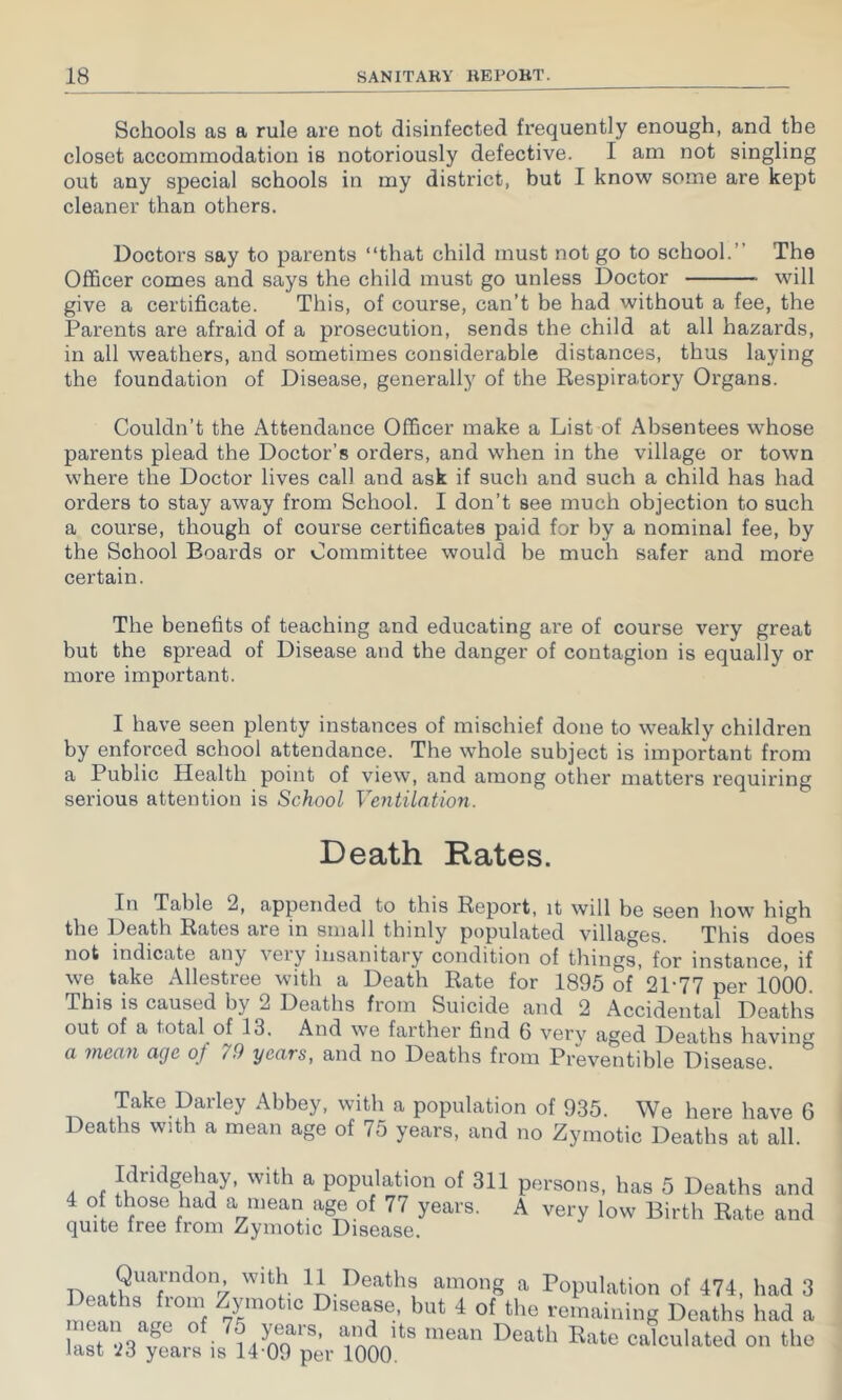 Schools as a rule are not disinfected frequently enough, and the closet accommodation is notoriously defective. I am not singling out any special schools in my district, but I know some are kept cleaner than others. Doctors say to parents “that child must not go to school.” The Officer comes and says the child must go unless Doctor will give a certificate. This, of course, can’t be had without a fee, the Parents are afraid of a prosecution, sends the child at all hazards, in all weathers, and sometimes considerable distances, thus laying the foundation of Disease, generally of the Respiratory Organs. Couldn’t the Attendance Officer make a List of Absentees whose parents plead the Doctor’s orders, and when in the village or town where the Doctor lives call and ask if such and such a child has had orders to stay away from School. I don’t see much objection to such a course, though of course certificates paid for by a nominal fee, by the School Boards or Committee would be much safer and more certain. The benefits of teaching and educating are of course very great but the spread of Disease and the danger of contagion is equally or more important. I have seen plenty instances of mischief done to weakly children by enforced school attendance. The whole subject is important from a Public Health point of view, and among other matters requiring serious attention is School Ventilation. Death Rates. In Table 2, appended to this Report, it will be seen how high the Death Rates are in small thinly populated villac^es. This does not indicate any veiy insanitary condition of things, for instance, if we take Allestree with a Death Rate for 1895 of 21-77 per 1000. This is caused by 2 Deaths from Suicide and 2 Accidental Deaths out of a total of 13. And we farther find 6 very aged Deaths havimr a mean age of 79 years, and no Deaths from Preventible Disease. Take Darley Abbey, with a population of 935. We here have 6 Deaths with a mean age of 75 years, and no Zymotic Deaths at all. Idridgehay, with a population of 311 4 of those had a mean age of 77 years, quite free from Zymotic Disease. persons, has 5 Deaths and A very low Birth Rate and 1') among a Population of 474, had ^ Disease, but 4 of the remaining Deaths had s V n A calculated on the last '26 years is 14-09 per 1000.