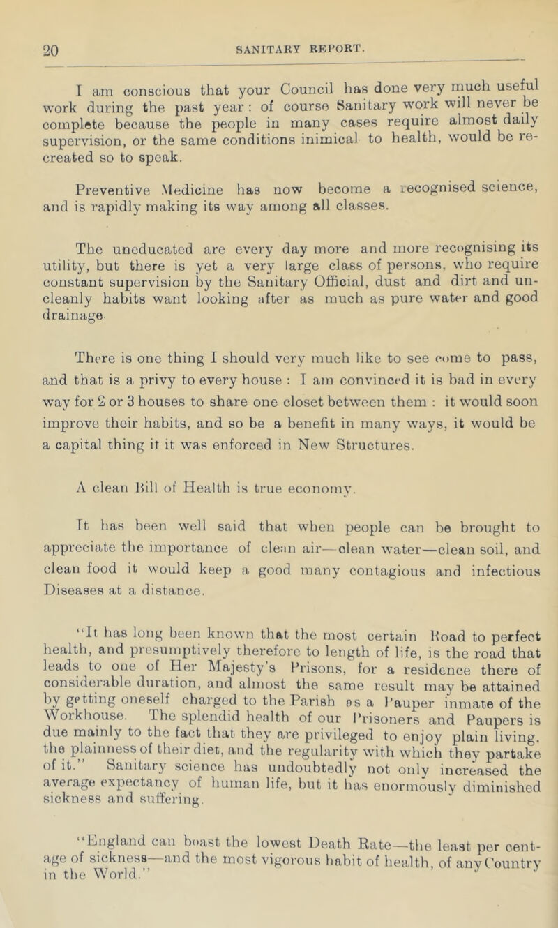 I am conscious that your Council has done very rnuch useful work during the past year : of course Sanitary work will never be complete because the people in many cases require almost daily supervision, or the same conditions inimical to health, would be re- created so to speak. Preventive Medicine has now become a recognised science, and is rapidly making its way among all classes. The uneducated are every day more and more recognising its utility, but there is yet a very large class of persons, who require constant supervision by the Sanitary Official, dust and dirt and un- cleanly habits want looking after as much as pure water and good drainage. There is one thing I should very much like to see come to pass, and that is a privy to every house : I am convinced it is bad in every way for 2 or 3 houses to share one closet between them : it would soon improve their habits, and so be a benefit in many ways, it would be a capital thing it it was enforced in New Structures. A clean Hill of Health is true economy. It has been well said that when people can be brought to appreciate the importance of cleiin air—clean water—clean soil, and clean food it would keep a good many contagious and infectious Diseases at a distance. “It has long been known that the most certain Hoad to perfect health, and presumptively therefore to length of life, is the road that leads to one of Her Majesty’s Prisons, for a residence there of considerable duration, and almost the same result may be attained oneself charged to the Parish os a I’auper inmate of the Workhouse. The splendid health of our Prisoners and Paupers is due mainly to the fact that they are privileged to enjoy plain living, the plainness of their diet, and the regularity with which they partake of it. Sanitary science has undoubtedly not only increased the average expectancy of human life, hut it has eiiormouslv diminished sickness and suffering. hiiigland can boast the lowest Death Rate—the least per cent- age of sickness—and the most vigorous habit of health of anvPountry in the World.” ‘ ^