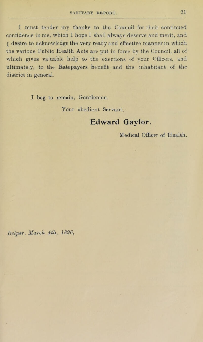 I must tender my thanks to the Council for their continued confidence in me, which I hope I shall always deserve and merit, and j desire to acknowledge the very ready and effective manner in which the various Public Health Acts are put in force by the Council, all of which gives valuable help to the exertions of your Officers, and ultimately, to the Eatepayers benefit and the inhabitant of the district in general. I beg to remain. Gentlemen. Your obedient Servant, Edward Gaylor. Medical Officer of Health. Belper, March 4th, 1896,