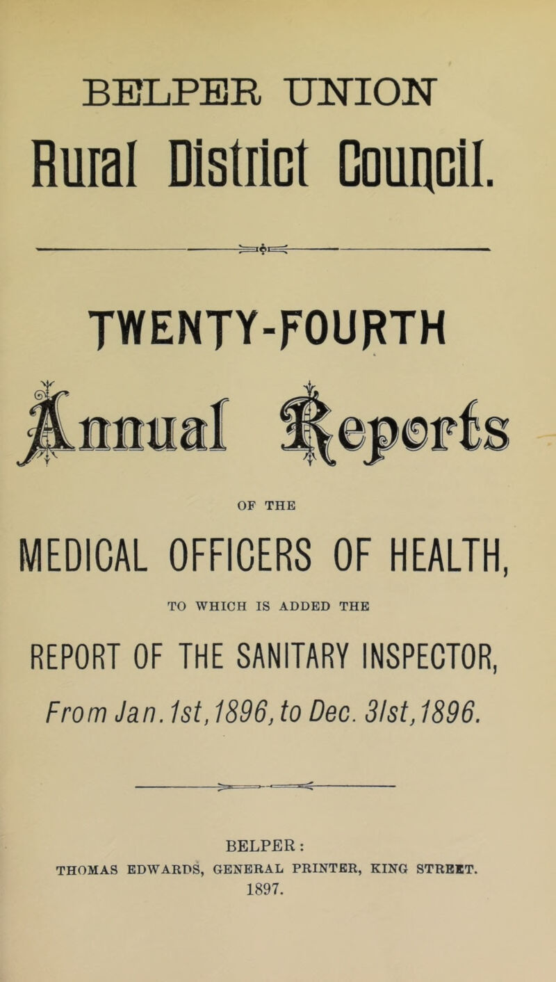 Ruial District Council. TWENTY-FOURTH OF THE MEDICAL OFFICERS OF HEALTH, TO WHICH IS ADDED THE REPORT OF THE SANITARY INSPECTOR, From Jan. 1st, 1896, to Dec. 31st, 1896. BELPER: THOMAS EDWARDS, GENERAL PRINTER, KING STREET. 1897.