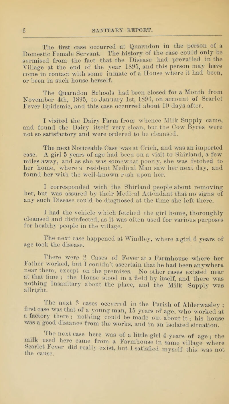 The first case occurred at Qnarndon in the person of a Domestic Female Servant. The history of the case could only be surmised from the fact that the Disease had prevailed in the Village at the end of the year 1895, and this person may have come in contact with some inmate of a House where it had been, or been in such house herself. The Quarndon Schools had been closed for a Month from November 4th, 1895, to January 1st, 189G, on account of Scarlet Fever Epidemic, and this case occurred about 10 days after. I visited the Dairy Farm from whence Milk Supply came, and found the Dairy itself very clean, but tlie Cow Byres were not so satisfactory and were ordered to be cleansed. The next Noticeable Case was at Cricli, and wras an imported case. A girl 5 years of age had been on a visit to Shirland, a few miles away, and as she was somewhat poorly, she was fetched to her home, where a resident Medical Man saw her next day, and found her with the well-known nsh upon her. I corresponded with the Shirland people about removing her, but was assured by their Medical Attendant that no signs of any such Disease could be diagnosed at the time she left there. I had the vehicle which fetched the girl home, thoroughly cleansed and disinfected, as it was oiten used for various purposes for healthy people in the village. The next case happened at Windley, where a girl 6 years of age took the disease. There were 2 Cases of Fever at a Farmhouse where her lather worked, but I couldn’t ascertain that he had been anywhere near them, except on the premises. No other cases existed near at that time ; the House stood in a field by itself, and there was nothing Insanitary about the place, and the Milk Supply was all right. The next 8 cases occurred in the Parish of Alderwasley ; first case was that of a young man, 15 years of age, who worked’at a factory there ; nothing could be made out about it; his house was a good distance from the works, and in an isolated situation. The next case here was of a little girl 4 years of age ; the *nilk, ?8®d here came from a Farmhouse in same village where Scarlet Fever did really exist, but 1 satisfied myself this was not the cause.