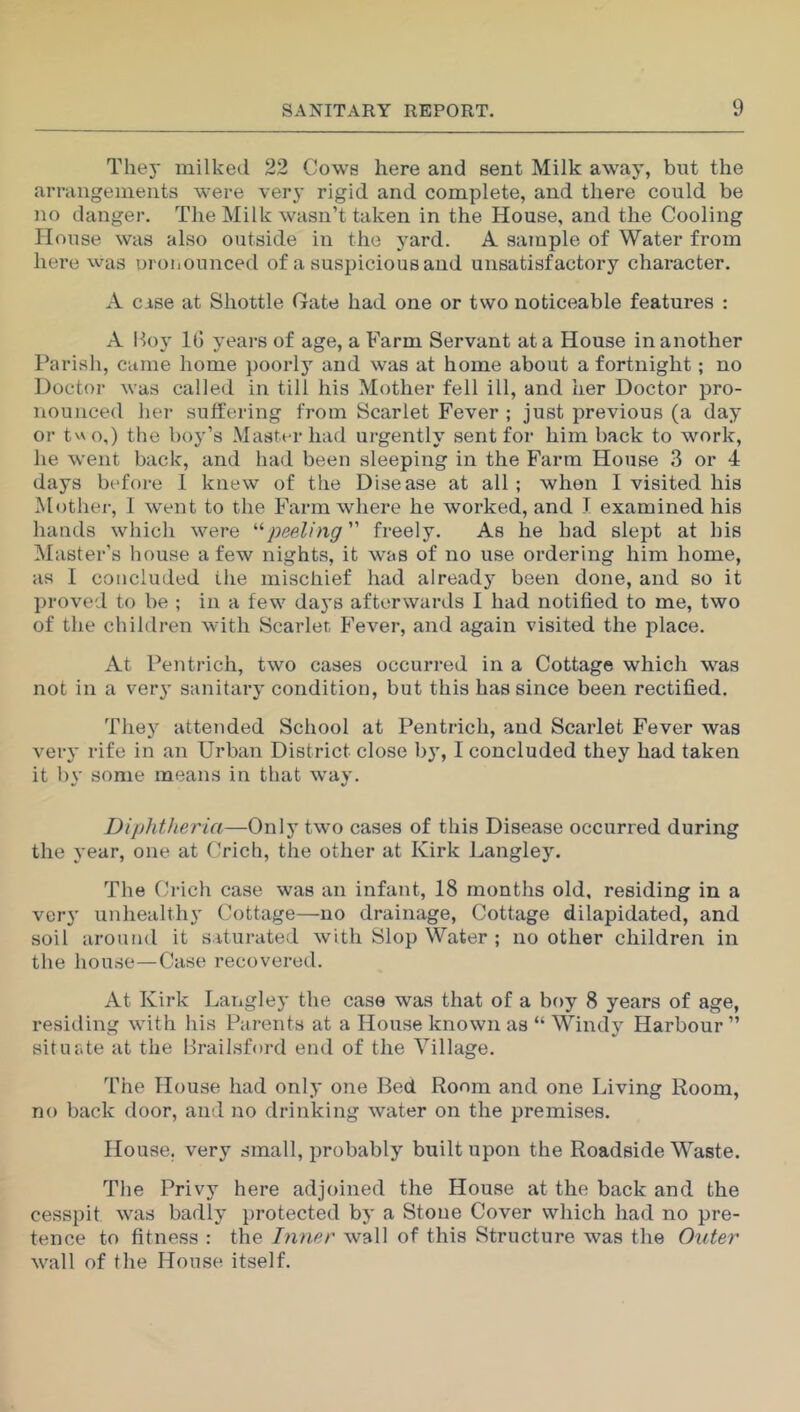 They milked 22 Cows here and sent Milk away, but the arrangements were very rigid and complete, and there could be no danger. The Milk wasn’t taken in the House, and the Cooling House was also outside in the yard. A sample of Water from here was pronounced of a suspicious and unsatisfactory character. A case at Shottle Gate had one or two noticeable features : A Boy 16 years of age, a Farm Servant at a House in another Parish, came home poorly and was at home about a fortnight; no Doctor was called in till his Mother fell ill, and her Doctor pro- nounced her suffering from Scarlet Fever ; just previous (a day or two,) the boy’s Master had urgently sent for him back to work, he went back, and had been sleeping in the Farm House 3 or 4 days before I knew of the Disease at all ; when I visited his Mother, I went to the Farm where he worked, and T examined his hands which were “peeling” freely. As he had slept at his Master’s house a few nights, it was of no use ordering him home, as I concluded the mischief had already been done, and so it proved to be ; in a few days afterwards I had notified to me, two of the children with Scarier, Fever, and again visited the place. At Pentrich, two cases occurred in a Cottage which was not in a very sanitary condition, but this has since been rectified. They attended School at Pentrich, and Scarlet Fever was very rife in an Urban District close by, I concluded they had taken it 1)\' some means in that way. Diphtheria—Only two cases of this Disease occurred during the year, one at Crich, the other at Kirk Langley. The Crich case was an infant, 18 months old, residing in a very unhealthy Cottage—no drainage, Cottage dilapidated, and soil around it saturated with Slop Water ; no other children in the house—Case recovered. At Kirk Langley the case was that of a boy 8 years of age, residing with his Parents at a House known as “ Windy Harbour ” situate at the Brailsford end of the Village. The House had only one Bed Room and one Living Room, no back door, and no drinking water on the premises. House, very small, probably built upon the Roadside Waste. The Privy here adjoined the House at the back and the cesspit was badly protected by a Stone Cover which had no pre- tence to fitness : the Inner wall of this Structure was the Outer wall of the House itself.