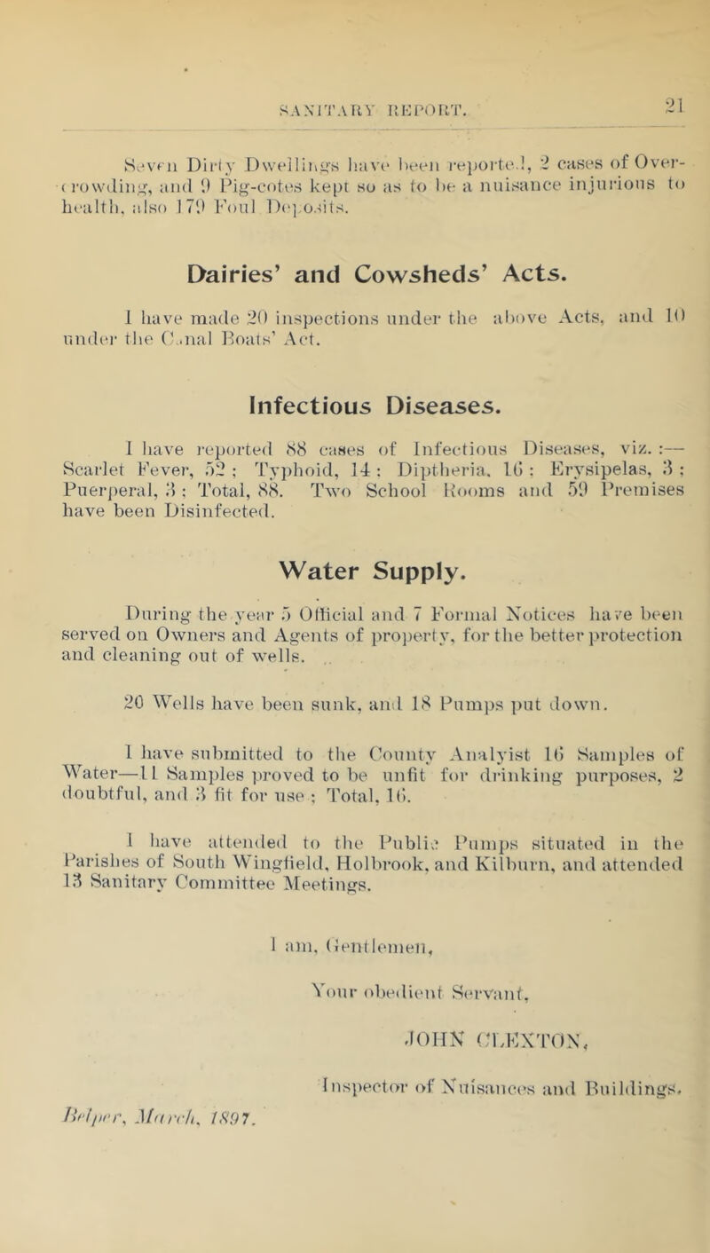 Seven Dirty Dwellings have been reported, 2 cases of Over- < rowding, and 9 Pig-cotes kept su as to be a nuisance injurious to health, also 179 Foul Deposits. Dairies’ and Cowsheds’ Acts. I have made 20 inspections under the above Acts, and 10 under the (Anal Boats’ Act. Infectious Diseases. I have reported <88 cases of Infectious Diseases, viz. :— Scarlet Fever, 52 : Typhoid, 14 : Diptheria. 16 : Erysipelas, 3 ; Puerperal, 3 ; Total, 88. Two School Booms and 59 Premises have been Disinfected. Water Supply. During the year 5 Official and 7 Formal Notices have been served on Owners and Agents of property, for the better protection and cleaning out of wells. 20 Wells have been sunk, and 18 Pumps put down. 1 have submitted to the County Analyist 16 Samples of Water—1L Samples proved to be unfit for drinking purposes, 2 doubtful, and 3 fit for use ; Total, 16. I have attended to the Public Pumps situated in the Parishes of South Wingfield, Holbrook, and Kilburn, and attended 13 Sanitary Committee Meetings. 1 am, Centlemen, Your obedient Servant, , March, ISO 7. JOHN CL EX TON, Inspector of Nuisances and Buildings.