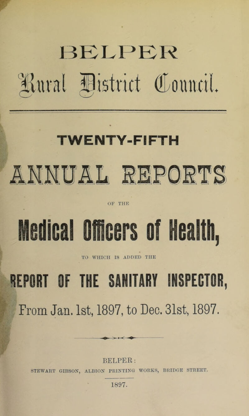 TWENTY-FIFTH Medical Ofllcers of Health, TO WIirCTI IS ADDED THE lEPORT OF THE SANITIRI IHSPEGTOR, From Jan. 1st, 1897, to Dec. 31st, 1897. HELPER: STEWART GinSOM, ALBION PRINTING WORKS, BRIDGE STREET.