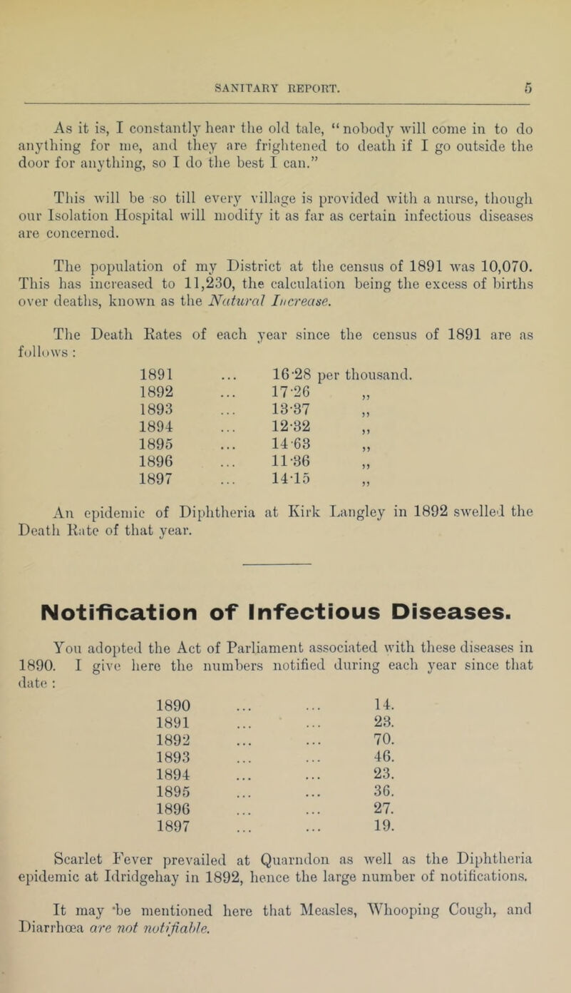 As it is, I constantly lienv the old tale, “ nobody will come in to do anylliing for me, and they are frightened to death if I go outside the door for anything, so I do the best I can.” This will be so till every village is provided with a nurse, though our Isolation Hospital will modify it as far as certain infectious diseases are concerned. The population of my District at the census of 1891 was 10,070. This has increased to 11,230, the calculation being the excess of births over deaths, known as the Natural Increase. The Death Rates of each year since the census of 1891 are as follows : 16‘28 per thousand. 1891 1892 1893 1894 1895 1896 1897 An epidemic of Diphtheria at Kirk Langley in 1892 swelled the Death Rate of that year. Notification of Infectious Diseases. You adopted the Act of Parliament associated with these diseases in 1890. I give here the numbers notified during each year since that date : 14. 23. 70. 46. 23. 36. 27. 19. 1890 1891 1892 1893 1894 1895 1896 1897 Scarlet Fever prevailed at Quarndon as well as tlie Diphtheria epidemic at Idridgehay in 1892, hence the large number of notification.s. It may 'be mentioned here that Measles, Whooping Cough, and Diarrhoea are not notifahle.