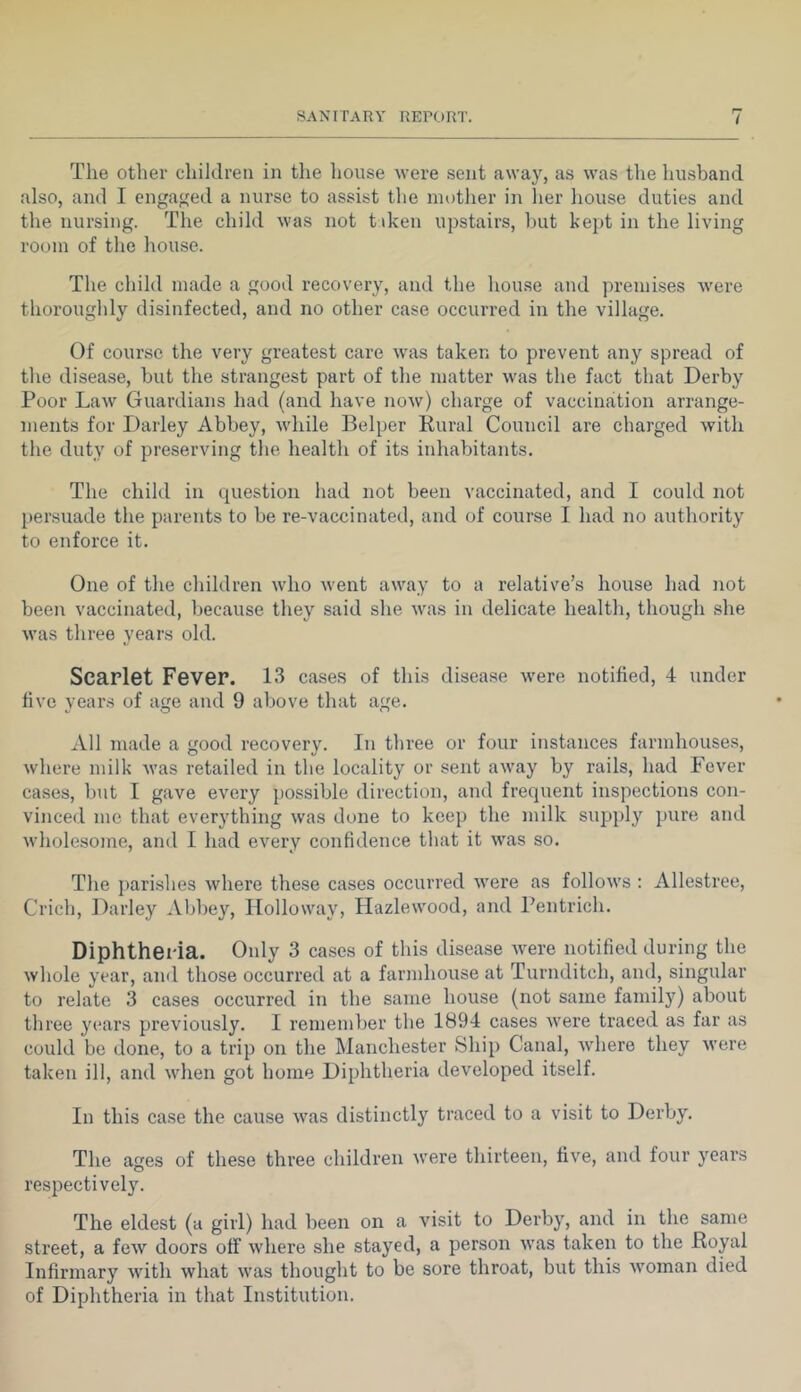 The other children in the lioiise were sent away, as was the husband also, and I engatfed a nurse to assist the mother in her house duties and the nursing. The child was not tiken upstairs, hut kept in the living room of the house. The child made a good recovery, and the house and premises were thoroughly disinfected, and no other case occurred in the village. Of course the very greatest care was taken to prevent any spread of the disease, but the strangest part of the matter was the fact that Derby Poor Law Guardians had (and have now) charge of vaccination arrange- ments for Darley Abbey, while Belper Eural Council are charged with the duty of preserving the health of its inhabitants. The child in question had not been vaccinated, and I could not [lersuade the parents to be re-vaccinated, and of course I had no authority to enforce it. One of the children who went away to a relative’s house had not been vaccinated, because they said she was in delicate health, though she was three years old. Scarlet Fever. 13 cases of this disease were notified, 4 under five years of age and 9 above that age. All made a good recovery. In three or four instances farmhouses, where milk was retailed in the locality or sent away by rails, had Fever cases, but I gave every possible direction, and frequent inspections con- vinced me that everything was done to keep the milk supply pure and wholesome, and I had every confidence that it was so. The parishes where these cases occurred were as follows : Allestree, Crich, Darley Abbey, Holloway, Hazlewood, and Pentrich. Diphtheria. Only 3 cases of this disease were notified during the whole year, and those occurred at a farmhouse at Turnditch, and, singular to relate 3 cases occurred in the same house (not same family) about three years previously. I remember the 1894 cases were ti’aced as far as could be done, to a trip on the Manchester Ship Canal, where they were taken ill, and when got home Diphtheria developed itself. In this case the cause was distinctly traced to a visit to Derby. The ages of these three children were thirteen, five, and four years respectively. The eldest (a girl) had been on a visit to Derby, and in the same street, a few doors off where she stayed, a person was taken to the Royal Infirmary with what was thought to be sore throat, but this woman died of Diphtheria in that Institution.