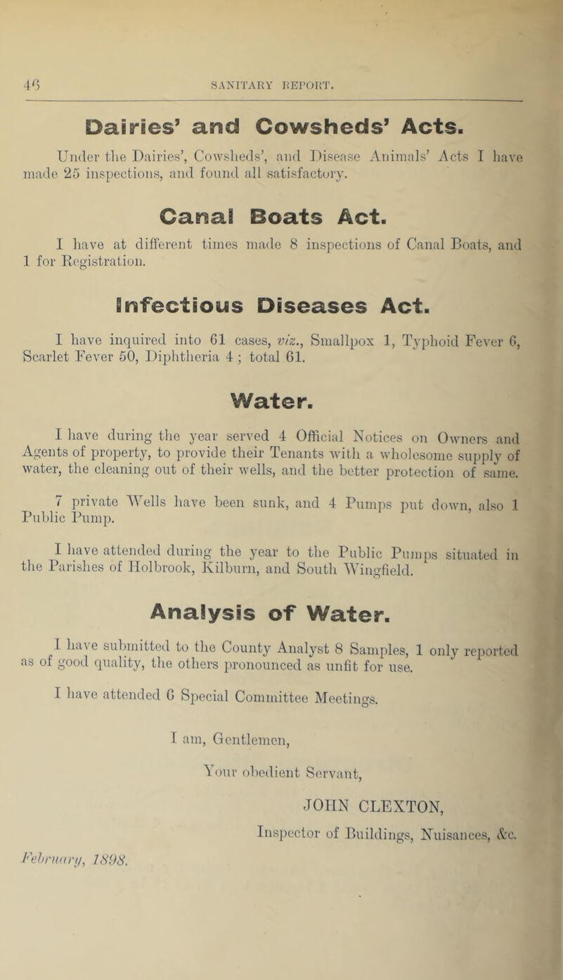 8AMTAUY I!EP(M!'I'. 4^5 Dairies’ and Cowsheds’ Acts. Under tlie Dairies’, Cowslieds’, and Disease Animals’ Acts I liave made 25 inspections, and found all satisfactory. Canal Boats Act. 1 have at different times made 8 inspections of Canal Boats, and 1 for Registration. Infectious Diseases Act. I have inquired into 61 cases, viz., Smallpox 1, Typhoid Fever G, Scarlet Fever 50, Diphtheria 4 ; total 61. Water. I have during the year ser\'ed 4 Official Notices on Owners and Agents of property, to provide their Tenants with a wholesome sujjply of water, the cleaning out of their wells, and the better protection of same. 7 private Wells have been sunk, and 4 rumiis put down, also 1 Puldic I’ump. I have attended during the year to the Public Pumps situated in the Pai'ishes of Holbrook, Kilburn, and South Wingfield. Analysis of Water. I ha\ e submitted to the County Analyst 8 Samples, 1 only reported as of good (juality, the others pronounced as unfit for use. I have attended C Special Committee Meetings. I am. Gentlemen, Your obedient Servant, JOHN CLEXTON, Inspector of Buildings, Nuisances, Ac. Fehniarij, 18i)S.