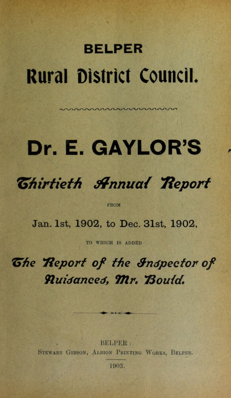 Rural District Council. W*\ \ ♦'VrA/ V.'VX/V.A/V*> Dr. E. GAYLOR’S ^thirtieth J&nmiaf Tie port FROM Jan. 1st, 1902, to Dec. 31st, 1902, TO WHICH IS ADDED 'Report of the dndpeefor of Wuidaneed, TJlr. Routd. . HELPER: Stewart Gibson, Albion Printing Works, Belper. 1903.