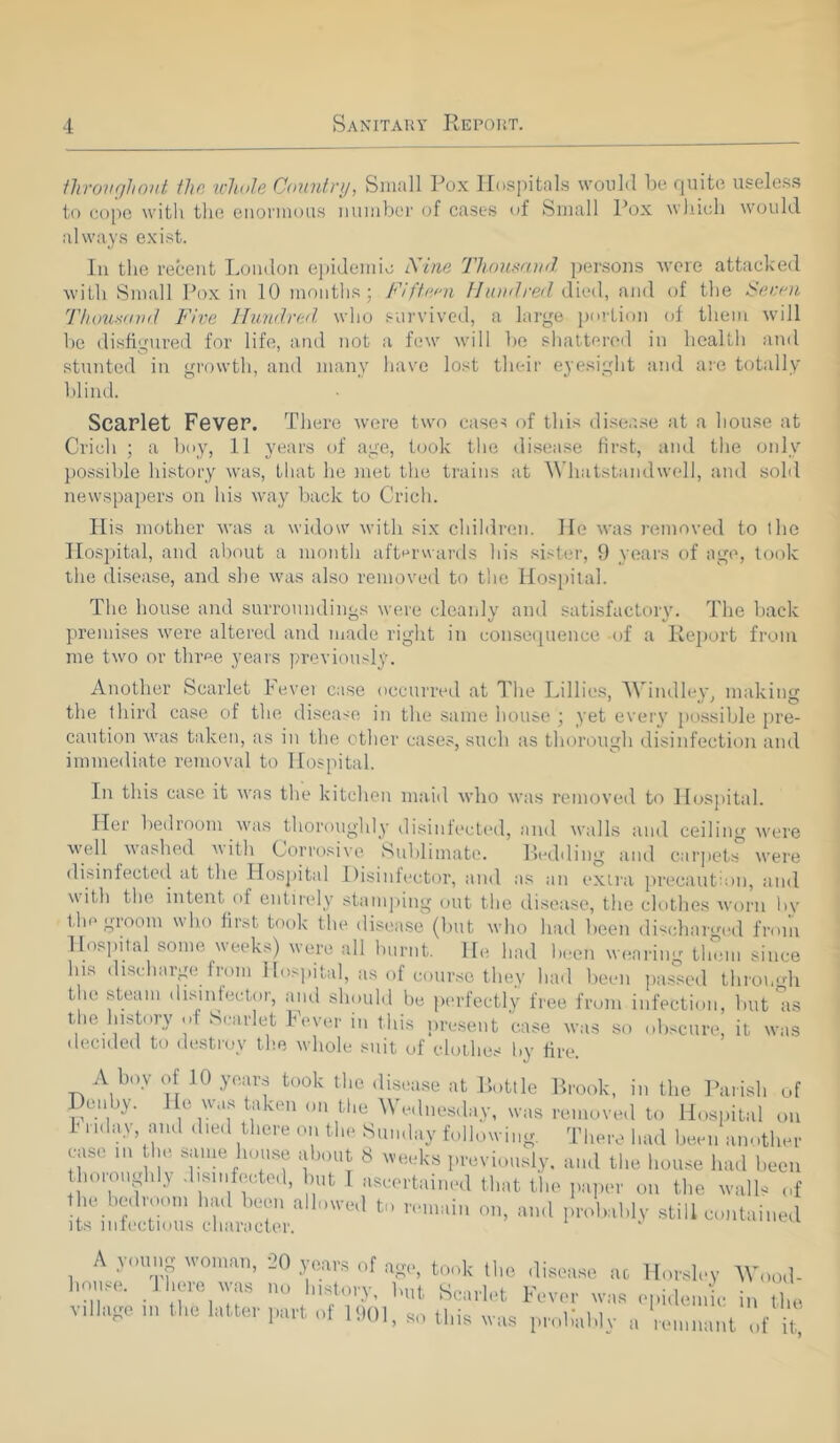 throughout the whole Country, Small Pox Hospitals would be quite useless to colic with the enormous number of cases of Small Pox which would always exist. In the recent London epidemic Nine Thousand persons wore attacked with Small Pox in 10 months; Fifteen Hundred died, and of the Serna Thousand Five Hundred who survived, a large portion of them will be disfigured for life, and not a few will be shattered in health and stunted in growth, and many have lost their eyesight and are totally blind. Scarlet Fever. There were two cases of this disease at a house at Crioh ; a boy, 11 years of age, took the disease first, and the only possible history was, that he met the trains at Whatstandwell, and sold newspapers on his way back to Crich. His mother was a widow with six children. He was removed to the Hospital, and about a month afterwards his sister, 9 years of age, took the disease, and she was also removed to the Hospital. The house and surroundings were cleanly and satisfactory. The back premises were altered and made right in consequence -of a Report from me two or three years previously. Another Scarlet Fever case occurred at The Lillies, AVindley, making the third case of the disease in the same house ; yet every possible pre- caution was taken, as in the other cases, such as thorough disinfection and immediate removal to Hospital. In this case it was the kitchen maid who was removed to Hospital. Her bedroom was thoroughly disinfected, and walls and ceiling were well washed with Corrosive Sublimate. Bedding and carpets were disinfected at the Hospital Disinfector, and as an extra precaution, and with the intent (if entirely stamping out the disease, the clothes worn hv the gioom w ho lir&t took the disease (but who had been discharged from Hospital some weeks) were all burnt. He had been wearing them since his discharge from Hospital, as of course they had been passed thromdi the steam disinfector, and should be perfectly free from infection, but as the history of Scarlet Fever in this present case was so obscure, it was decided to destroy the whole suit of clothes by fire A boy of .10 years took the disease at Bottle Brook, in the Parish of Denby. He was taken on the Wednesday, was removed to Hospital on 1 nday, and died there on the Sunday following. There had been another case m the same house about 8 weeks previously, and the house had been thoroughly disinfected, but I ascertained that the paper on the walls of the red loom had been allowed to remain on, and probably still contained its infectious character. A young woman, 20 years of age, took the disease ac house. 1 here was no history, but Scarlet Fever was village u, the latter part of 1901, so this was prolmblv Horsley AVood- epidemie in the remnant of it,