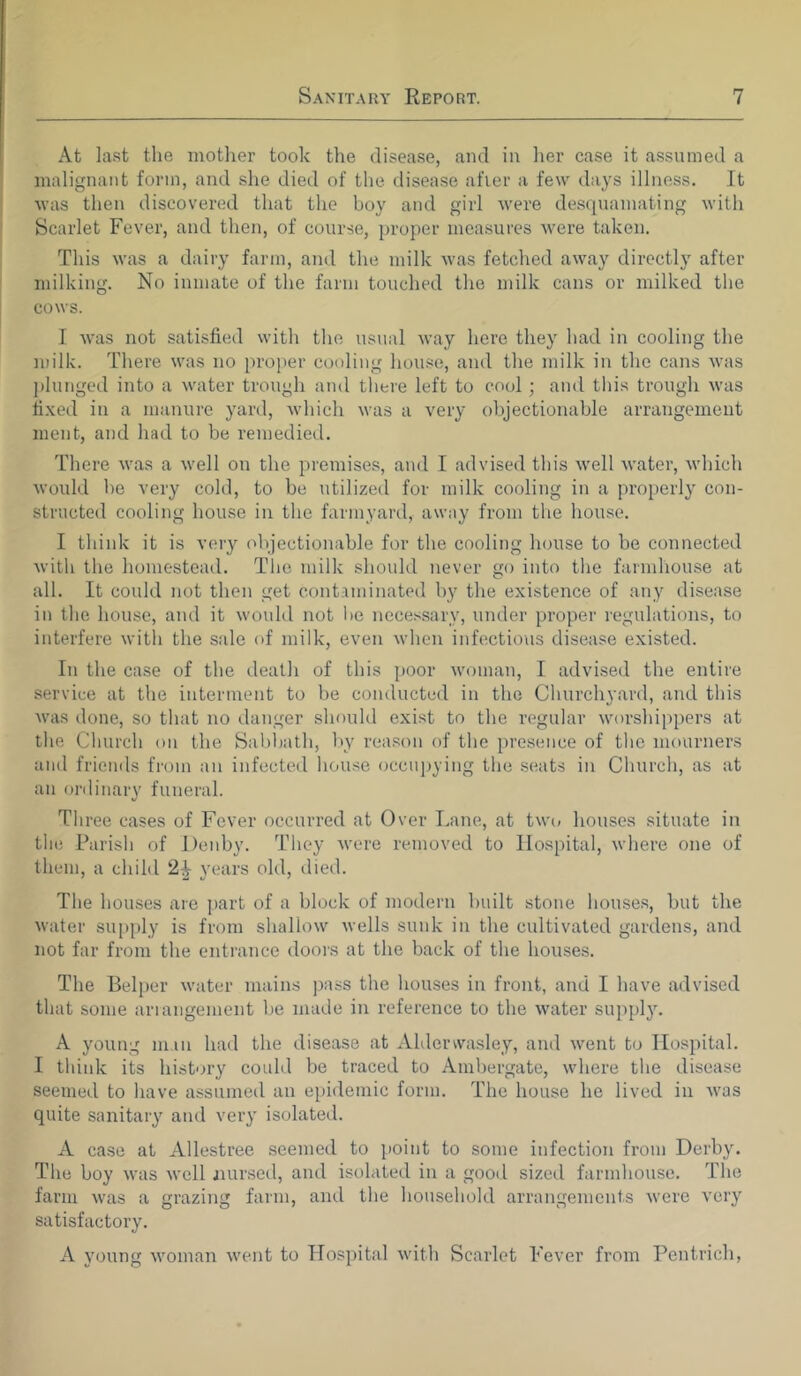 At last the mother took the disease, and in her case it assumed a malignant form, and she died of the disease afier a few days illness. It was then discovered that the boy and girl were desquamating with Scarlet Fever, and then, of course, proper measures were taken. This was a dairy farm, and the milk was fetched away directly after milking. No inmate of the farm touched the milk cans or milked the cows. I was not satisfied with the usual way here they had in cooling the milk. There was no proper cooling house, and the milk in the cans was plunged into a water trough and there left to cool; and this trough was fixed in a manure yard, which was a very objectionable arrangement ment, and had to be remedied. There was a well on the premises, and I advised this well water, which would be very cold, to be utilized for milk cooling in a properly con- structed cooling house in the farmyard, away from the house. I think it is very objectionable for the cooling house to be connected with the homestead. The milk should never go into the farmhouse at all. It could not then get contaminated by the existence of any disease in the house, anti it would not be necessary, under proper regulations, to interfere with the sale of milk, even when infectious disease existed. In the case of the death of this poor woman, I advised the entire service at the interment to be conducted in the Churchyard, and this was done, so that no danger should exist to the regular worshippers at the Church on the Sabbath, by reason of the presence of the mourners and friends from an infected house occupying the seats in Church, as at an ordinary funeral. Three cases of Fever occurred at Over Lane, at two houses situate in the Parish of Denby. They were removed to Hospital, where one of them, a child 2^ years old, died. The houses are part of a block of modern built stone houses, but the water supply is from shallow wells sunk in the cultivated gardens, and not far from the entrance doors at the back of the houses. The Belper water mains pass the houses in front, and I have advised that some arrangement be made in reference to the water supply. A young man had the disease at Aldenvasley, and went to Hospital. I think its history could be traced to Ambergate, where the disease seemed to have assumed an epidemic form. The house he lived in was quite sanitary and very isolated. A case at Allestree seemed to point to some infection from Derby. The boy was well nursed, and isolated in a good sized farmhouse. The farm was a grazing farm, and the household arrangements were very satisfactory. A young woman went to Hospital with Scarlet Fever from Pentrich,