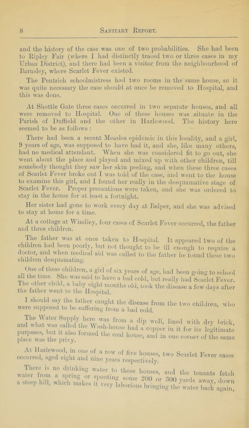 and the history of the case was one of two probabilities. She had been to Ripley Fair (where I had distinctly traced two or three cases in my Urban District), and there had been a visitor from the neighbourhood of Barnsley, where Scarlet Fever existed. The Pentrich schoolmistress had two rooms in the same house, so it was quite necessary the case should at once be removed to Hospital, and this was done. At Shottle Gate three cases occurred in two separate houses, and all Avere removed to Hospital. One of these houses was situate in the Parish of Duffield and the other in Hazlevvood. The history here seemed to be as follows : There had been a recent Measles epidemic in this locality, and a girl, 9 years of age, was supposed to have had it, and she, like many others, had no medical attendant. When she was considered tit to go out, she went about the place and played and mixed up with other children, till somebody thought they saw her skin peeling, and when these three cases of Scarlet Fever broke out I was told of the case, and Avent to the house to examine this girl, and I found her really in the desquamative stage of Scarlet Fever. Proper precautions Avere taken, and she Avas ordered to stay in the house for at least a fortnight. Her sister had gone to work every day at Belper, and she Avas ad\rised to stay at home for a time. At a cottage at M indley, four cases of Scarlet Fever occurred, the father and three children. The hither A\as at once taken to Hospital. It appeared two of the children had been poorly, but not thought to be ill enough to require a doctor, and when medical aid Avas called to the father he found these two chddren desquamating. One of these children, a girl of six years of age, had been going to school all the time She was said to have a bad cold, but really had Scarlet Fever. The othei child, a baby eight months old, took the disease a few days after the father Avent to the Hospital. I should say the father caught the disease from the two children, who were supposed to be suffering from a bail cold. The Water Supply here was from a dip well, lined with dry brick ami what was caUcd tile Washdrouso had a copper in it for its legitimate purposes, but it also formed the eo-d i ; ^ A place was the privy. h°'M> a,lJ 1,1 «•« <«>« 1 ll« At HazleAvood, m one of a mw ,,p ^ i , r. occurred -wed oi.dn •>„ 1 • ve ^ouses, two Scarlet Fever cases ocelli red, aged eight and nine years respectively. There is no drinkin<r wiitor Ia 1 , , water from a spring „°r spouting (some dOfT'or 300 v ir 1 ^ena^S a stoop hi,., which makes it very htborious high