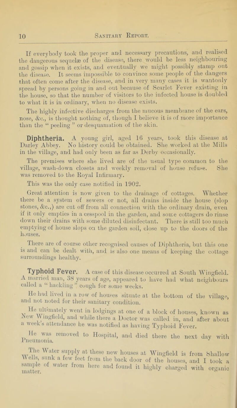 If everybody took the proper and necessary precautions, and realised the dangerous sequelae of the disease, there would he less neighbouring and gossip when it exists, and eventually we might possibly stamp out the disease. It seems impossible to convince some people of the dangers that often come after the disease, and in very many cases it is wantonly spread by persons going in and out because of Scarlet lever existing in the house, so that the number of visitors to the infected house is doubled to what it is in ordinary, when no disease exists. The highly infective discharges from the mucous membrane of the ears, nose, &c., is thought nothing of, though I believe it is of more importance than the “ peeling ” or desquamation of the skin. Diphtheria. A young girl, aged 16 years, took this disease at Darley Abbey. No history could be obtained. She worked at the Mills in the village, and had only been as far as Derby occasionally. The premises where she lived are of the usual type common to the village, wash-down closets and weekly removal of house refuse. She was removed to the Royal Infirmary. This was the only case notified in 1902. Great attention is now given to the drainage of cottages. Whether there be a system of sewers or not, all drains inside the house (slop stones, &c.,) are cut off from all connection with the ordinary drain, even if it only empties in a cesspool in the garden, and some cottagers do rinse down their drains with some diluted disinfectant. There is still too much emptying of house slops on the garden soil, close up to the doors of the houses. I here are of course other recognised causes of Diphtheria, but this one is and can be dealt with, and is also one means of keeping the cottage surroundings healthy. Typhoid Fever. A case of this disease occurred at South Wingfield. A married man, 38 years of age, appeared to have had what neighbours called a “ hackling” cough for some weeks. He had lived in a row of houses situate at the bottom of the village, and not noted for their sanitary condition. \i ^u.!^'in^ely went in lodgings at one of a block of houses, known as i e\\ lngheld, and while there a Doctor was called in, and after about a weeks attendance he was notified as having Typhoid Fever. lie was removed to Hospital, and died there the next day with Rne union ra. av1!!1*3 ^ Uiter S,Upply at„tliese new houses at Wingfield is from Shallow \\ells, sunk a few feet from the back door of the houses, and I took a ramp e o unci iom heie and found it highly charged with organic matter. ° °