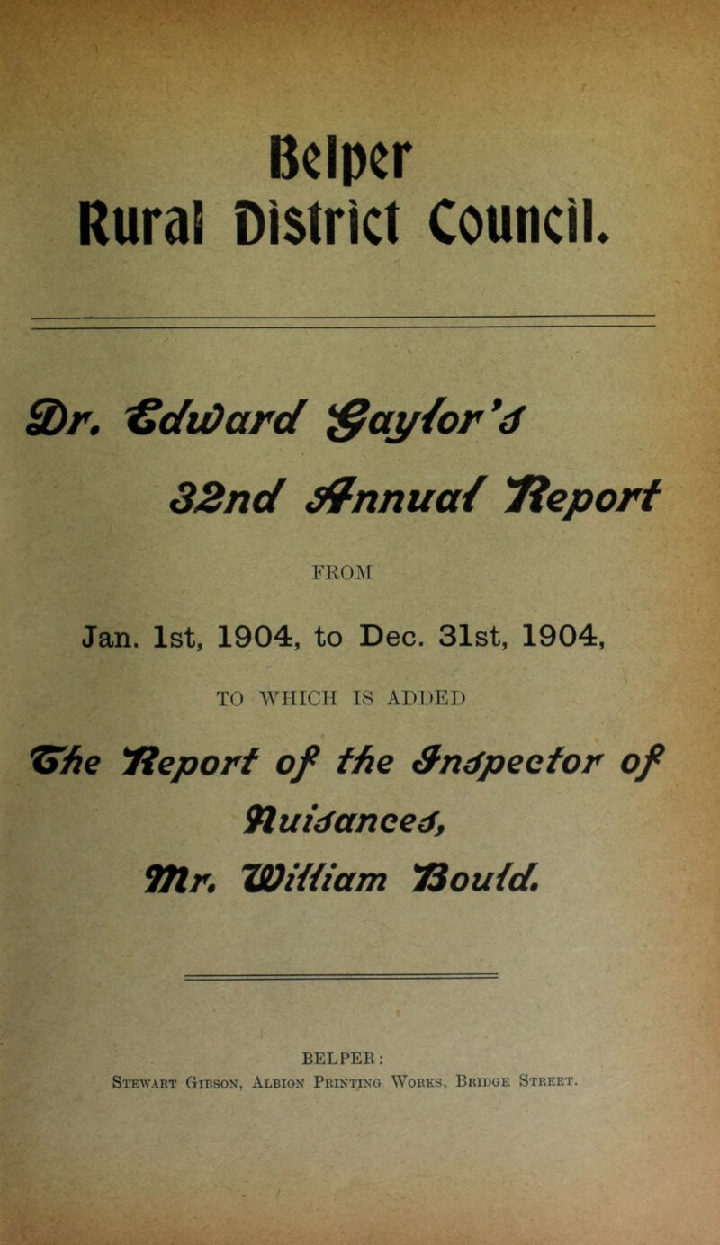 B«lpcr Rural District Council. U>r, 'CdtOard ^ay{or*d 32nd ^nnua/ Tieporf FRO.M Jan. 1st, 1904, to Dec. 31st, 1904, TO WHICH IvS ADDED » Tleporf of the 3ndpeefor of 9luidanced, TJlr, Wittiam 'Soutd. HELPER: Stewart Gibson, Albion Printixo Works, Bridge Street.