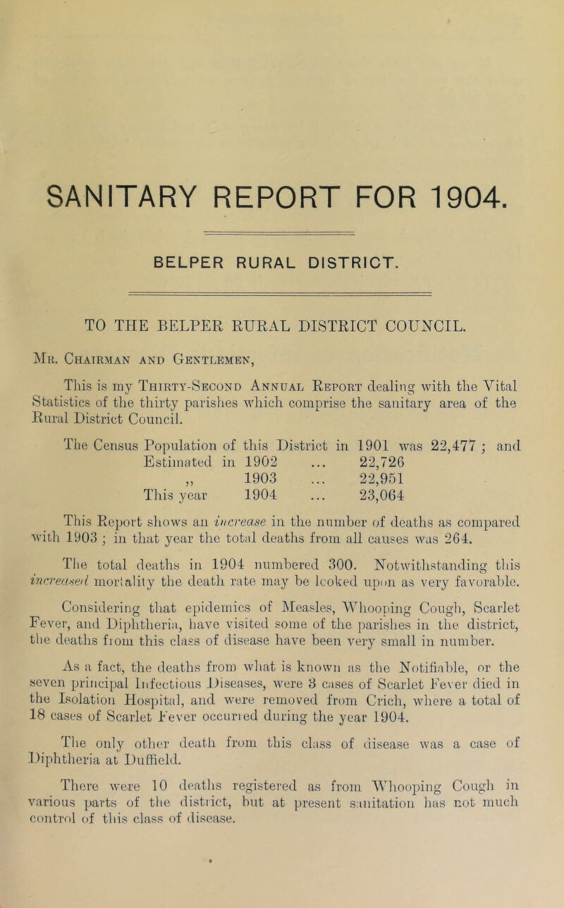 SANITARY REPORT FOR 1904. BELPER RURAL DISTRICT. TO THE BELPER RURAL DISTRICT COUNCIL. ^Fr. Chairman and Gentlemen, Tliis is niy Thirty-Second Annual Report dealing witli the Vital Statistics of the tliirty parishes ^A'hich comprise the sanitary area of the Rural District Council. The Census Population of this District in 1901 was 22,477 ; and Estimated in 1902 ... 22,726 „ 1903 ... 22,951 This year 1904 ... 23,064 This Report shows an increase in the number of deaths as compared with 1903 ; in that year the total deaths from all causes was 264. Tlie total deatlis in 1904 numbered 300. Notwithstanding tliis increased morlality the death rate may be looked upim as very favorable. Considering that epidemics of Measles, Whooping Cough, Scarlet Fever, and Diphtheria, have visited some of the parishes in the district, the deaths fiom this class of disease have been very small in number. As a fact, the deaths from what is known as the Notifiable, or the seven principal Infectious Disea.ses, were 8 cases of Scarlet Fever died in the Lsolation Hospital, and were removed from Crich, where a total of 18 cases of Scarlet Fever occuried during the year 1904. The only other death from this class of uLsease was a case of Diphtheria at Duffield. There were 10 deaths registered as from Whooping Cough in various parts of the distiict, but at present sanitation has not much control of this class of ili.sease.