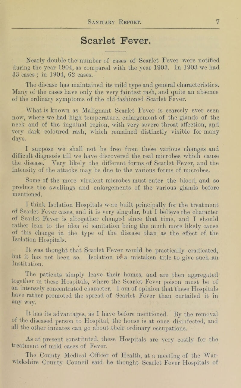 Scarlet Fever. Nearly double the number of ca.ses of Scarlet Fever were notitted during the year 1904, as coinjiared with the year 1903. In 1903 we had 33 cases ; in 1904, 62 cases. The disease has maintained its mild type and general characteristics. Many of the cases have onlj' the very faintest ra'^h, and quite an absence of the ordinary symptoms of the old-fashioned Scarlet Fever. What is known as IMalignant Scarlet Fever is scarcely ever seen now, where we had high temperature, eidargement of the glands of the neck and of the inguinal region, with very severe throat affection, and very dark coloured rash, which remained distinctly visible for many days. 1 suppose we shall not be free from these various changes and difficult diagnosis till we have discovered the real microbes which cause the disease. Very likely the different forms of Scarlet Fever, and the intensity of the attacks may be due to the various forms of microbes. Some of the more virulent microbes must enter the blood, and so produce the swellings and eidargements of the various glands before mentioned. I think Isolation Hospitals w.n-e built principally for the treatment of Scarlet Fever cases, and it is very singular, but I believe the character of Scarlet Fever is altogether changed since that time, and I should ratiier lean to the id(!a of sanitation being the much more likely cause of this change in the type of the disease than as the effect of the Isolation Hospitals. It was thought that Scarlet Fever would be practically eradicated, but it has not been so. Isolation id* a mistaken title to give such an Institution. The patients simply leave their homes, and are then aggregated together in these Hospitals, where the Scarlet Fevor poison must be of an intensely concentrated character. I am of opinion that these Hos[)itals have rather promoterl the spread of Scarlet Fever than curtailed it in any way. It has its advantages, as I have before mentioned, fly the removal of the diseased person to Hos]utal, the house is at once disinfected, and all the other inmates can go about their ordinary occupations. As at present constituted, these Hos])itals are very costly for the treatment of mild cases of Fever. The County IMedical Officer of Health, at a meeting of the AVar- wickshire County Council said he thought Scarlet Fever Hospitals of