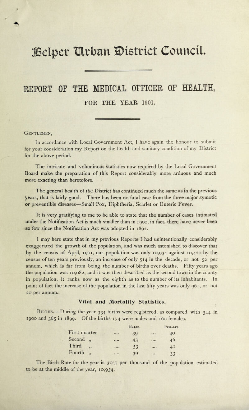 ifSelper XUrban district Council. REPORT OF THE MEDICAL OFFICER OF HEALTH, FOR THE YEAR 1901. Gentlemen, In accordance with Local Government Act, I have again the honour to submit for your consideration my Report on the health and sanitary condition of my District for the above period. The intricate and voluminous statistics now required by the Local Government Board make the preparation of this Report considerably more arduous and much more exacting than heretofore. The general health of the District has continued much the same as in the previous years, that is fairly good. There has been no fatal case from the three major zymotic or preventible diseases—Small Pox, Diphtheria, Scarlet or Enteric Fever. It is very gratifying to me to be able to state that the number of cases intimated under the Notification Act is much smaller than in 1900, in fact, there have never been so few since the Notification Act was adopted in 1892. I may here state that in my previous Reports I had unintentionally considerably exaggerated the growth of the population, and was much astonished to discover that by the census of April, 1901, our population was only 10,934 against 10,420 by the census of ten years previously, an increase of only 514 in the decade, or not 52 per annum, which is far from being the number of births over deaths. Fifty years ago the population was 10,082, and it was then described as the second town in the county in population, it ranks now as the eighth as to the number of its inhabitants. In point of fact the increase of the population in the last fifty years was only 961, or not 20 per annum. Vital and Mortality Statistics. Births.—During the year 334 births were registered, as compared with 344 in 1900 and 365 in 1899. Of the births 174 were males and 160 females. Males. Females. First quarter .... 39 ... 40 Second ,, .... 43 .... 46 Third „ .... 53 .... 41 Fourth ,, .... 39 .... 33 The Birth Rate for the year is 30*5 per thousand of the population estimated to be at the middle of the year, 10,934.