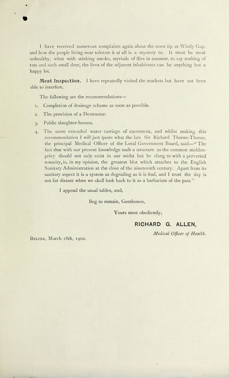 I have received numerous complaints again about the town tip at Windy Gap, and how the people living near tolerate it at all is a mystery to. It must be most unhealthy, what with stinking smoke, myriads of flies in summer, to say nothing of rats and such small deer, the lives of the adjacent inhabitants can be anything but a happy lot. Meat inspection. I have repeatedly visited the markets but have not been able to interfere. The following are the recommendations— 1. Completion of drainage scheme as soon as possible. 2. The provision of a Destructor. 3. Public slaughter-houses, 4. The more extended water carriage of excrement, and whilst making this recommendation I will just quote what the late Sir Richard Thorne-Thorne, the principal Medical Officer of the Local Government Board, said—“ The fact that with our present knowledge such a structure as the common midden- privy should not only exist in our midst but be clung to with a perverted tenacity, is, in my opinion, the greatest blot which attaches to the English Sanitary Administration at the close of the nineteenth century. Apart from its sanitary aspect it is a system as degrading as it is foul, and I trust the day is not far distant when we shall look back to it as a barbarism of the past.” I append the usual tables, and, Beg to remain, Gentlemen, Yours most obediently, RICHARD G. ALLEN, Medical Officer of Health. Belper, March 18th, 1902.