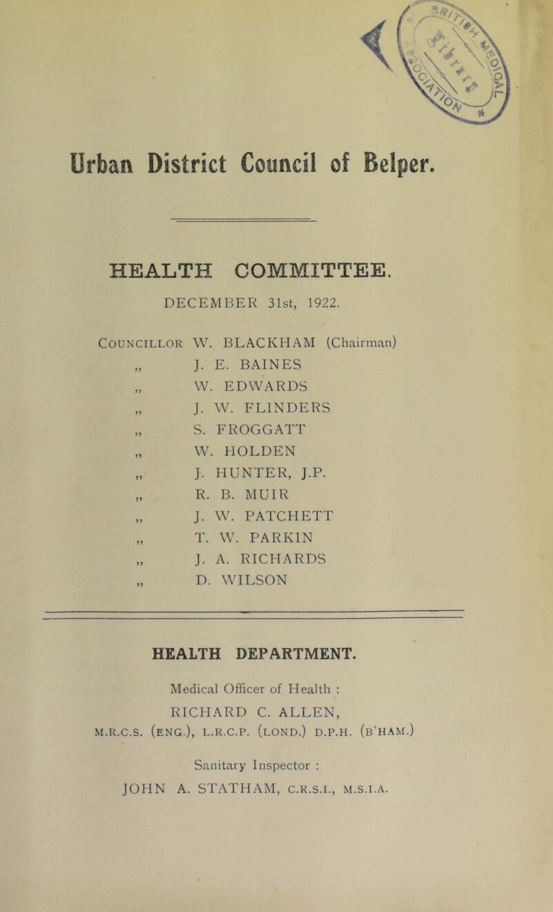 HEALTH COMMITTEE. DECEMBER 31st, 1922. Councillor W. BLACKHAM (Chairman) „ J. E. BAINES „ W. EDWARDS „ J. W. FLINDERS „ S. FROGGATT „ W. HOLDEN „ J. HUNTER, J.P. „ R. B. MUIR „ J. W. PATCHETT „ T. W. PARKIN „ J. A. RICHARDS „ D. WILSON HEALTH DEPARTMENT. Medical Officer of Health : RICHARD C. ALLEN, M.R.c.s. (eng.), l.r.c.p. (lond.) d.p.h. (b’ham.) Sanitary Inspector : JOHN A. STATHAM, c.r.s.l, m.s.i.a.