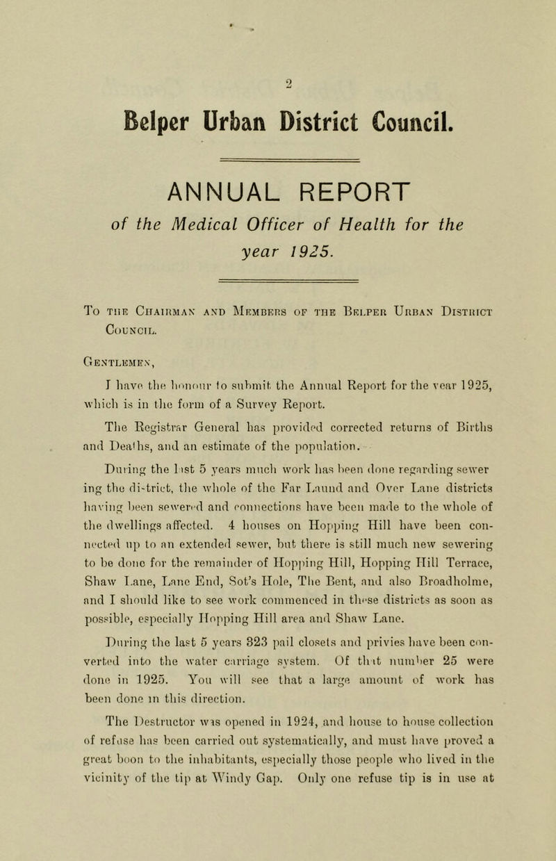 Beiper Urban District Council. ANNUAL REPORT of the Medical Officer of Health for the year 1925. To THE Chairman and ]\Iembers of the Beeper Urban District Council. Gentlemen, J liavo the lioiuuir to .'siiLmit. the Annual Report for the year 1925, which is in the form of a Survey Report. Tlie Registrar General has provided corrected returns of Births and Deaths, and an estimate of the population. During the 1 ist 5 years much work has been done regarding sewer ing the di-trict, tlie whole of the Far Laund and Over Lane districts having been sewered and connections have been made to the whole of the dwellings affected. 4 houses on Hopping Hill have been con- nected up to an extended .sewer, hut there is still much new sewering to lie done for the remainder of Hopjung Hill, Hopping Hill Terrace, Shaw Lane, Lane End, Sot’s Hole, The Bent, and also Broadholme, and I should like to see work commenced in these distrii-ts as soon as possible, especially Hopping Hill area and Shaw Lane. During the last 5 years 823 pail closets and privies have been con- verted into the water carriage system. Of that number 25 were done in 1925. You will see that a large amount of work has been done in this direction. The Destructor was opened in 1924, and house to house collection of refuse has been carried out systematically, and must have proved a great boon to the inhabitants, especially those people who lived in the vicinity of the tip at Windy Gap. Only one refuse tip is in use at