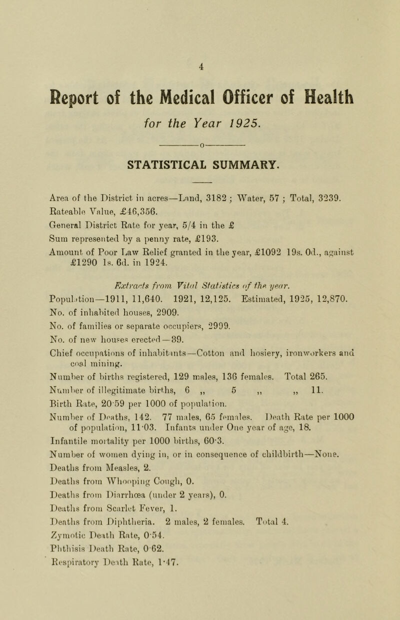 Report of the Medical Officer of Health for the Year 1925. 0 STATISTICAL SUMMARY. Area of the District in acres—Land, 3182 ; Water, 57 ; Total, 3239. Rateahlo Value, £46,356. General District Rate for year, 5/4 in the £ Sum represented by a penny rate, £193. Amount of Poor Law Relief granted in the year, £1092 19.s. Od., against £1290 Is. 6d. in 1924. Exfranfs from Vital Statistics of the. year. PopuDtion—1911, 11,640. 1921, 12,125. Estimated, 1925, 12,870. No. of inhahited houses, 2909. No. of families or separate occupiers, 2999. No. of new houses erected —39. Chief occupations of inhabitants—Cotton and hosiery, ironworkers and coal mining. Number of births registered, 129 males, 136 females. Total 265. Number of illegitimate births, 6 ,, 5 ,, ,, 11. Birth Rate, 20 59 per 1000 of population. Number of Deaths, 142. 77 males, 65 females. Death Rate per 1000 of population, 11’03. Infants under One year of age, 18. Infantile mortality per 1000 births, 00'3. Number of women dying in, or in consequence of childbirth—None. Deaths from Measles, 2. Deaths from Whooping Cough, 0. Deaths from Diarrhoea (under 2 yeais), 0. Deaths from Scarlet Fever, 1. Deaths from Diphtheria. 2 males, 2 females. Total 4. Zymotic Death Rate, 0'54. Phthisis Death Rate, 0 62. Respiratory Death Rate, D17.
