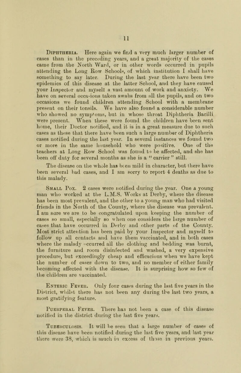 Diphtheria. Here again we find a very mucli larger number of cases than in the preceding years, and a great majority of the cases came from the North Ward, or in other words occurred in pupils attending the Long Row Schools, of which institution I shall have something to say later. During the last year there have been two epidemics of this disease at the latter School, and they have caused your Inspector and myselt a vast amount of work and anxiety. We have on several occa'ions taken swabs from all the pupils, and on two occasions we foumi children attending School with a membrane present on their tonsils. We have also foumi a considerable number who showed no symptoms, but in whose throat Diphtheria Bacilli were present. Wlien these were found the children have been sent home, their Doctor notified, and it is in a great measure due to such cases as these that there have been such a large numlter of Diphtheria cases notified during the last year. In several instances we found two or more in the same household who were positive. One of the teachers at Long Row School was found to be affected, and she has been off duty for several months as she is a “ carrier ” still. The disease on the whole has been mild in character, but tliere have been several bad cases, and I am sorry to report 4 deaths as due to this malady. Small Pox. 2 cases were notified during the year. One a young man who worked at the L.M.S. Works at Derby, where the disease has been most prevalent, and the other to a young man who had visited friends in the North of the County, where the disease was prevalent. I am sure we are to bo congratulated upon keeping the number of cases so small, especially so when one considers the large number of cases that have occurred in Derby and other parts of the County. Most strict attention has been paid by your Inspector and myself to follow up all contacts and have tbem vaccinated, and in both cases where the malady ccurred all the clothing and bedding was burnt, the furniture and room disinfected and washed, a very expensive procedure, but exceedingly cheap and efficacious when we have kept the number of cases down to two, and no member of either family becoming affected witli tlie disease. It is surprising how so few of the children are vaccinated. Enteric Fever. Only four cases during the last five years in the District, whilst there has not been any during the last two years, a most gratifying feature. Puerperal Fever. There ha.s not been a case of this disease notified in the district during the last five yeans. Tuberculosis. It will be seen that a large number of cases of this disease have been notified during the last five years, and last year there were 38, which is much in excess of tho.se in previous years.