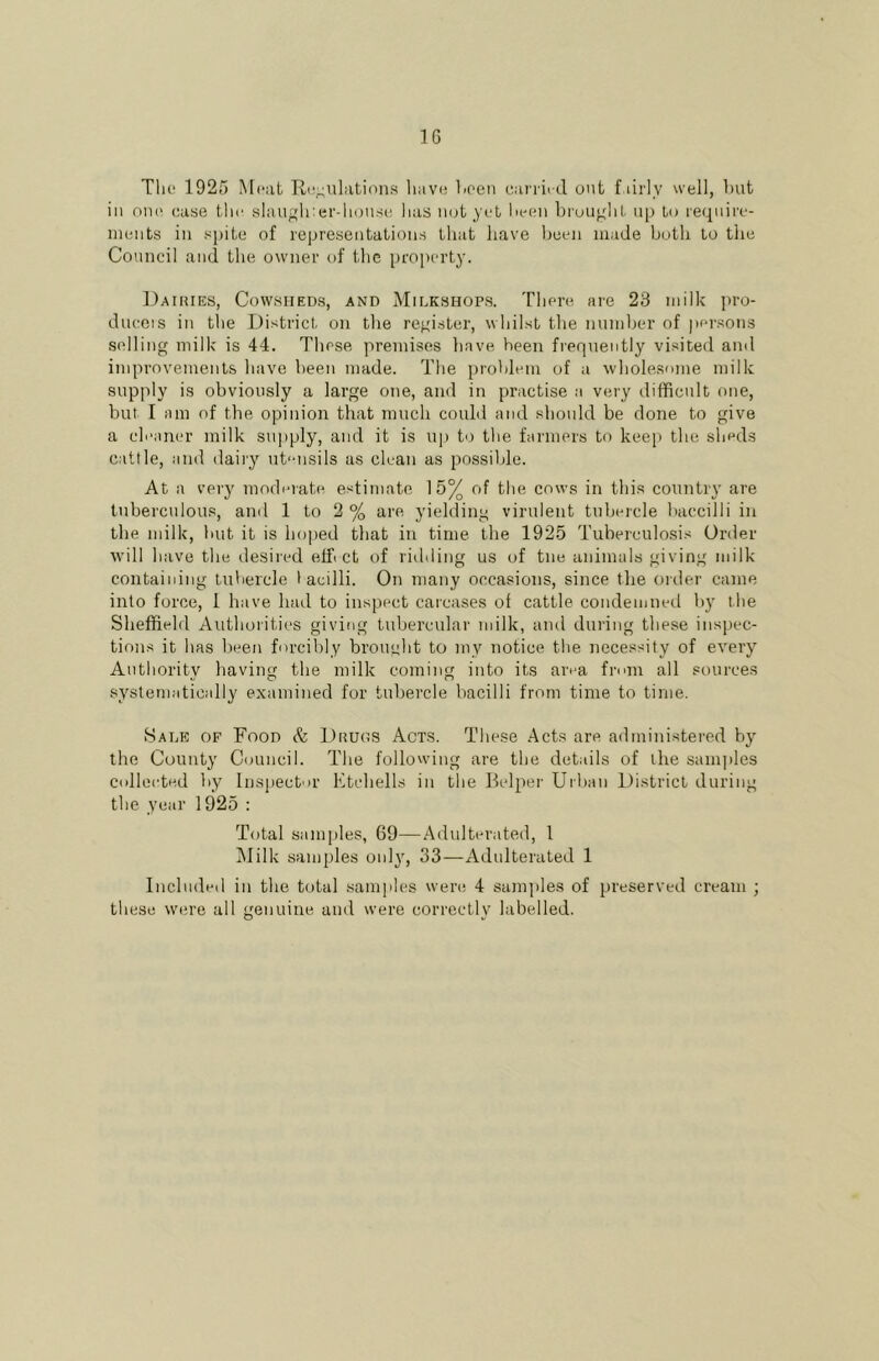 Till! 1925 Meal Ri!;;nlations liavi! lioen can ii il out f lirly well, Imt in OIK' case tlir slaugli:ei'-housi; has not yet liecii brought up to reqnire- inents in spite of representations that liave been made both to the Council and the owner of the property. Daiiues, Cowsheds, and Midkshops. There are 23 milk pro- ducers in the District, on the register, whilst the number of jiersons selling milk is 44. These premises have been frequently visited and improvements have been made. The problem of a wholesome milk supply is obviously a large one, and in practise a very difficult one, but I am of the opinion that much could and should be done to give a cleaner milk sujiply, and it is u|) to the farmers to keep the sheds cattle, and daily ut'-nsils as clean as possible. At a very moderate estimate 15% of the cows in this country are tuberculous, and 1 to 2 % are yielding virulent tubercle baccilli in the milk, luit it is hoped that in time the 1925 Tuberculosis Order will have the desired effi ct of ridding us of tne animals giving milk containing tuliercle I acilli. On many occasions, since the order came into force, 1 have had to inspect carcases of cattle condemned by the Sheffield Authorities giving tubercular milk, and during these inspec- tions it has been forcibly brought to my notice the necessity of every Authority having the milk coming into its area from all sources systematically examined for tubercle bacilli from time to time. Sale of Food & Drugs Acts. These Acts are administered by the County Council. The following are the details of the sanqiles collected by Inspect')!' Etchells in the Helper Urban District during the year 1925 : Total samples, 69—Adulterated, 1 Milk samples only, 33—Adulterated 1 Included in the total samples were 4 samples of preserved cream ; these were all genuine and were correctly labelled.