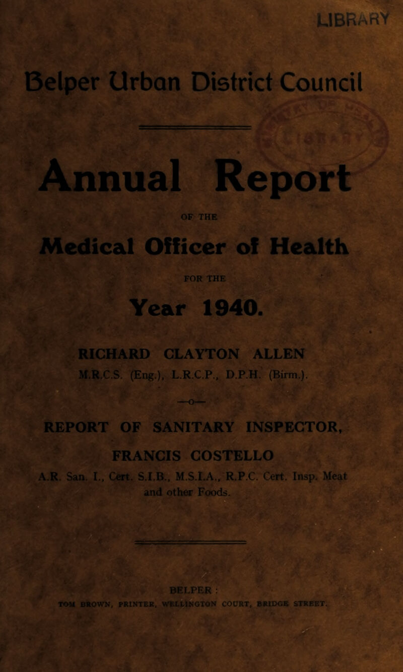 UBRARV^ Belper Urban Djstrict Council Annual Report ^5 Medical Officer of Health FOR THE . Year 1940. RICHARD CLAYTON ALLEN ' M.R.C.S, (Eng.). L.R.C.P., D.P.H. (Birm.). V- - , Or. ^ ‘i: iiLv.- /vw', k> REPORT OF SANITARY INSPECTOR, FRANCIS COSTELLO A.R. San. L, Cert. S.I.B., M.S.I.A., R.P.C. Cert. Insp. Meat TOM BROWN, PRINTER, WELLINGTON COURT, BRIDGE STREET*