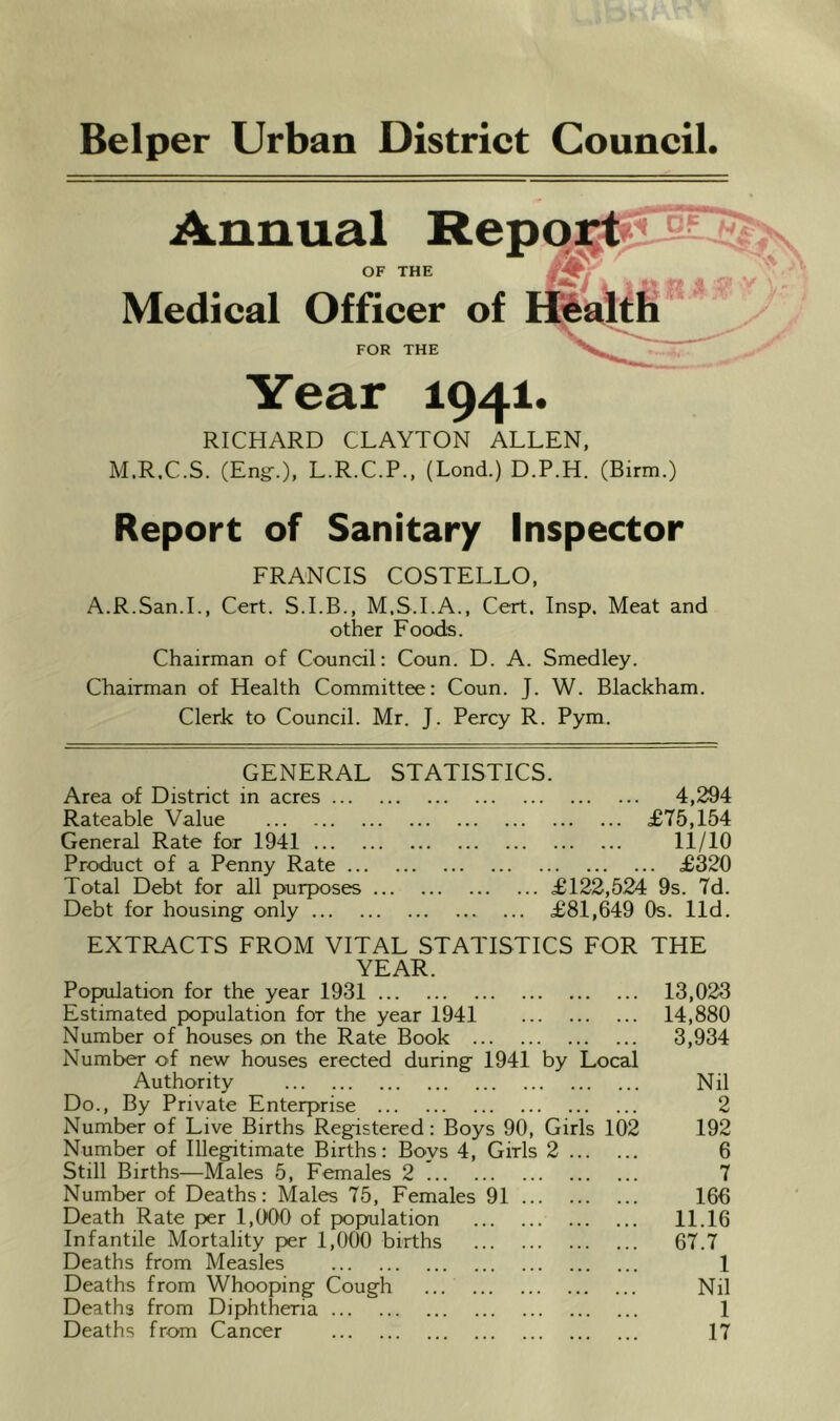 Belper Urban District Council. Year 1941. RICHARD CLAYTON ALLEN, M.R.C.S. (Eng-.), L.R.C.P., (Lond.) D.P.H. (Birm.) Report of Sanitary Inspector FRANCIS COSTELLO, A.R.San.L, Cert. S.I.B., M.S.I.A., Cert. Insp. Meat and other Foods. Chairman of Council: Coun. D. A. Smedley. Chairman of Health Committee: Coun. J. W. Blackham. Clerk to Council. Mr. J. Percy R. Pym. GENERAL STATISTICS. Area of District in acres 4,294 Rateable Value £75,154 General Rate for 1941 11/10 Product of a Penny Rate £320 Total Debt for all purposes £122,5.24 9s. 7d. Debt for housing only £81,649 Os. lid. EXTRACTS FROM VITAL STATISTICS FOR THE YEAR. Popoilation for the year 1931 Estimated population for the year 1941 Number of houses on the Rate Book Number of new houses erected during 1941 by Local Authority Do., By Private Enterprise Number of Live Births Registered: Boys 90, Girls 102 Number of Illegitimate Births: Boys 4, Girls 2 Still Births—Males 5, Females 2 Number of Deaths: Males 75, Females 91 Death Rate per 1,0'00 of population Infantile Mortality per 1,000 births Deaths from Measles Deaths from Whooping Cough ... Deaths from Diphtheria Deaths from Cancer 13,023 14,880 3,934 Nil 2 192 6 7 166 11.16 67.7 1 Nil 1 17