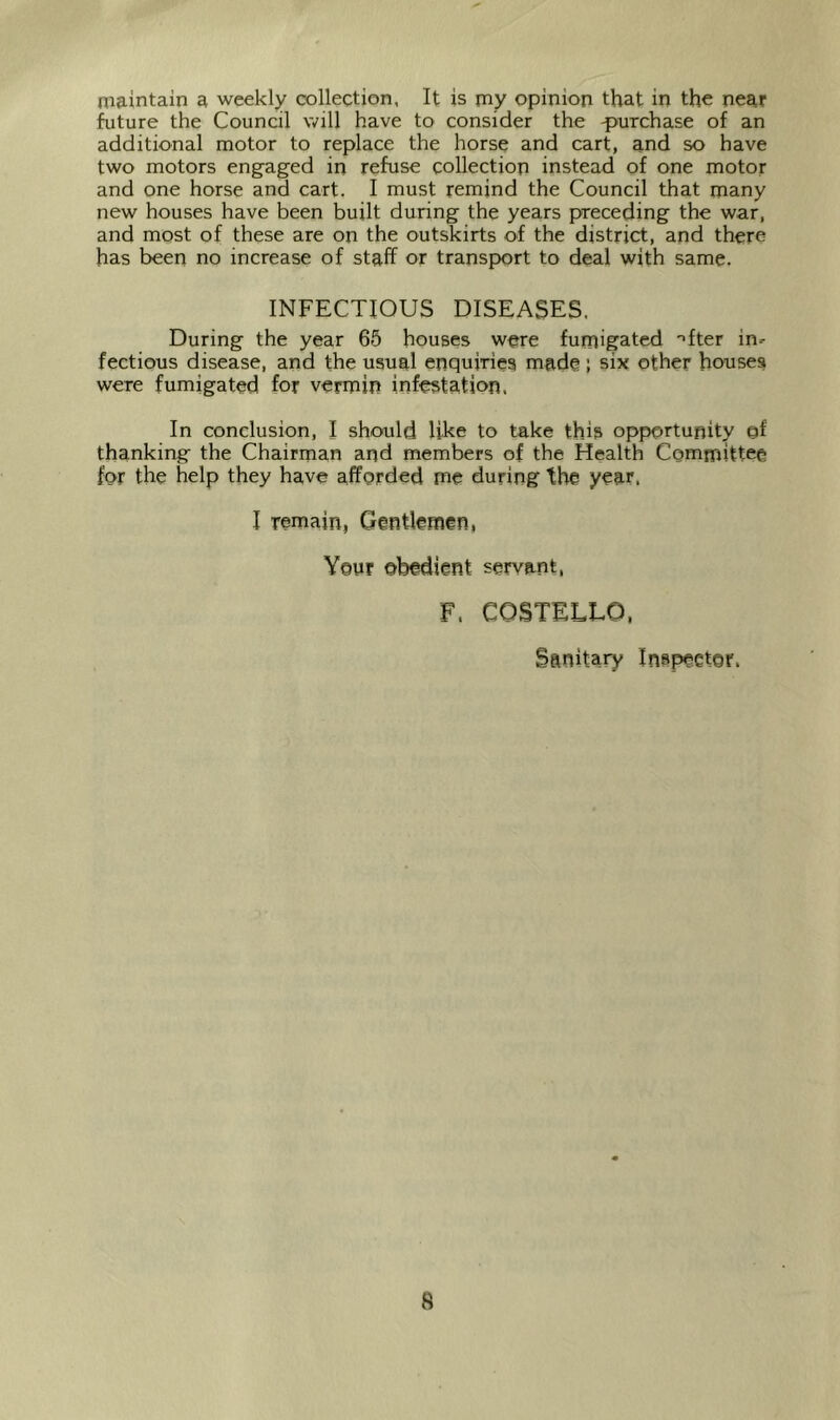 maintain a weekly collection, It is my opinion that in the near future the Council will have to consider the -purchase of an additional motor to replace the horse and cart, and so have two motors engaged in refuse collection instead of one motor and one horse and cart. I must remind the Council that many new houses have been built during the years preceding the war, and most of these are on the outskirts of the district, and there has been no increase of staff or transp)ort to deal with same. INFECTIOUS DISEASES. During the year 65 houses were fumigated '>fter in- fectious disease, and the usual enquiries made; six other houses were fumigated for vermin infestation. In conclusion, I should like to take this opportunity ©f thanking the Chairman and members of the Health Committee for the help they have afforded me during the year, I remain, Gentlemen, Your obedient servant, F. COSTELLO, Sanitary Inspeetor.