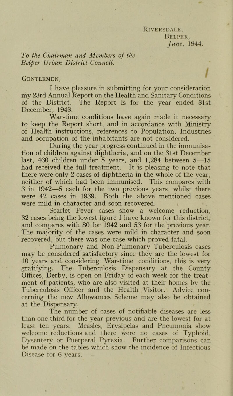 [<IVERSDALE, Helper, June, 1944. To the Chairman and Members of the Belper Urban District Council. I i Gentlemen, I have pleasure in submitting for your consideration my 23rd Annual Report on the Health and Sanitary Conditions of the District. The Report is for the year ended 31st December, 1943. War-time conditions have again made it necessary to keep the Report short, and in accordance with Ministry of Health instructions, references to Population, Industries and occupation of the inhabitants are not considered. During the year progress continued in the immunisa- tion of children against diphtheria, and on the 31st December last, 460 children under 5 years, and 1,284 between 5—15 had received the full treatment. It is pleasing to note that there were only 2 cases of diphtheria in the whole of the year, neither of which had been immunised. This compares with 3 in 1942—5 each for the two previous years, whilst there were 42 cases in 1939. Both the above mentioned cases were mild in character and soon recovered. i Scarlet Fever cases show a welcome reduction, 32 cases being the lowest figure I have known for this district, and compares with 80 for 1942 and 53 for the previous year. The majority of the cases were mild in character and soon recovered, but there was one case which proved fatal. Pulmonary and Non-Pulmonary Tuberculosis cases may be considered satisfactory since they are the lowest for 10 years and considering War-time conditions, this is very gratifying. The Tuberculosis Dispensary at the County Offices, Derby, is open on Friday of each week for the treat- ment of patients, who are also visited at their homes by the Tuberculosis Officer and the Health Visitor. Advice con- cerning the new Allowances Scheme may also be obtained at the Dispensary. The number of cases of notifiable diseases are less than one third for the year previous and are the lowest for at least ten years. Measles, Erysipelas and Pneumonia show welcome reductions and there were no cases of Typhoid, Dysentery or Puerperal Pyrexia. Further comparisons can be made on the tables which show the incidence of Infectious Disease for 6 years.