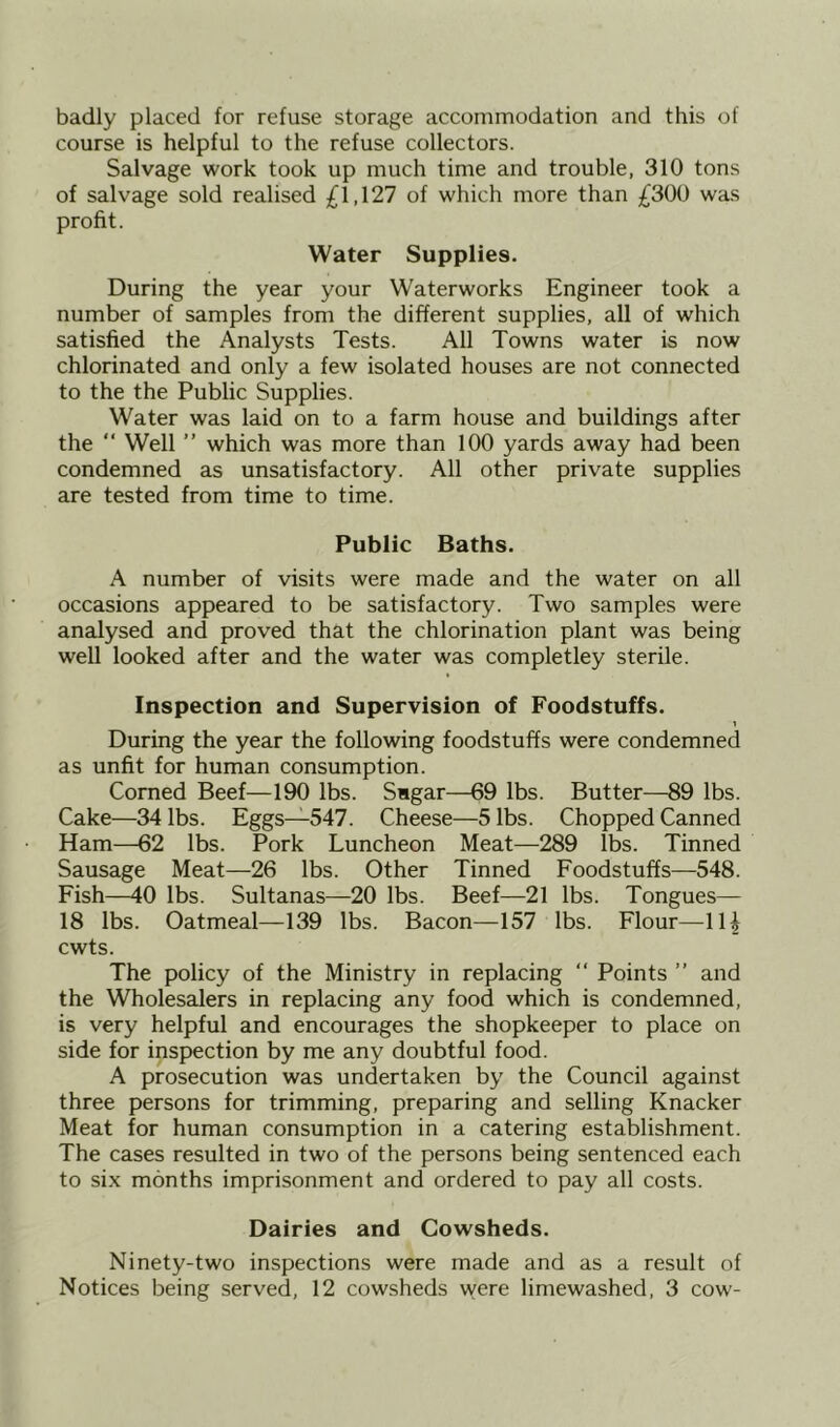 badly placed for refuse storage accommodation and this of course is helpful to the refuse collectors. Salvage work took up much time and trouble, 310 tons of salvage sold realised £1,127 of which more than £300 was profit. Water Supplies. During the year your Waterworks Engineer took a number of samples from the different supplies, all of which satisfied the Analysts Tests. All Towns water is now chlorinated and only a few isolated houses are not connected to the the Public Supplies. Water was laid on to a farm house and buildings after the  Well ” which was more than 100 yards away had been condemned as unsatisfactory. All other private supplies are tested from time to time. Public Baths. A number of visits were made and the water on all occasions appeared to be satisfactory. Two samples were analysed and proved that the chlorination plant was being well looked after and the water was completley sterile. Inspection and Supervision of Foodstuffs. 1 During the year the following foodstuffs were condemned as unfit for human consumption. Corned Beef—190 lbs. Sagar—69 lbs. Butter—89 lbs. Cake—34 lbs. Eggs—547. Cheese—5 lbs. Chopped Canned Ham—62 lbs. Pork Luncheon Meat—289 lbs. Tinned Sausage Meat—26 lbs. Other Tinned Foodstuffs—548. Fish—40 lbs. Sultanas—20 lbs. Beef—21 lbs. Tongues— 18 lbs. Oatmeal—139 lbs. Bacon—157 lbs. Flour—IH cwts. The policy of the Ministry in replacing  Points ” and the Wholesalers in replacing any food which is condemned, is very helpful and encourages the shopkeeper to place on side for inspection by me any doubtful food. A prosecution was undertaken by the Council against three persons for trimming, preparing and selling Knacker Meat for human consumption in a catering establishment. The cases resulted in two of the persons being sentenced each to six months imprisonment and ordered to pay all costs. Dairies and Cowsheds. Ninety-two inspections were made and as a result of Notices being served, 12 cowsheds were limewashed, 3 cow-