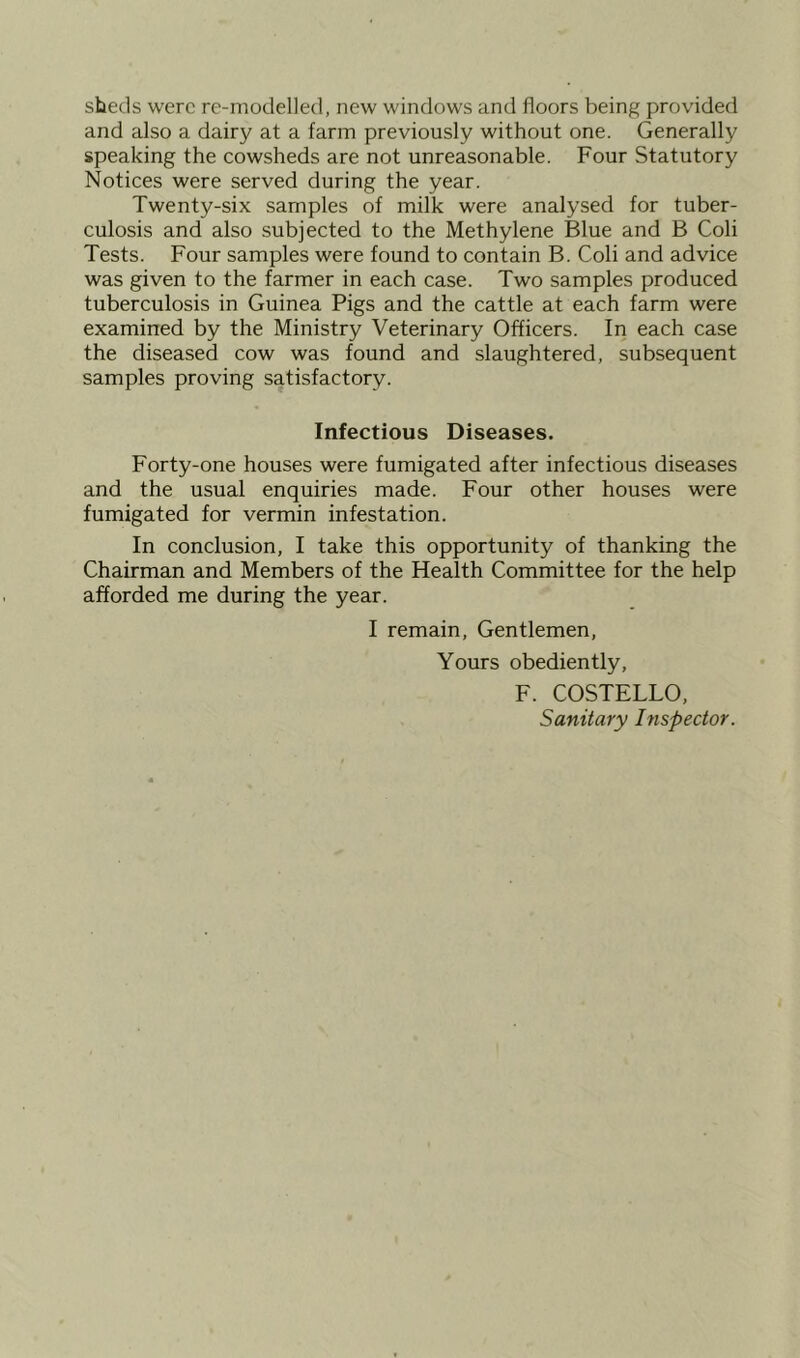 sheds were re-modelled, new windows and floors being provided and also a dairy at a farm previously without one. Generally speaking the cowsheds are not unreasonable. Four Statutory Notices were served during the year. Twenty-six samples of milk were analysed for tuber- culosis and also subjected to the Methylene Blue and B Coli Tests. Four samples were found to contain B. Coli and advice was given to the farmer in each case. Two samples produced tuberculosis in Guinea Pigs and the cattle at each farm were examined by the Ministry Veterinary Officers. In each case the diseased cow was found and slaughtered, subsequent samples proving satisfactory. Infectious Diseases. Forty-one houses were fumigated after infectious diseases and the usual enquiries made. Four other houses were fumigated for vermin infestation. In conclusion, I take this opportunity of thanking the Chairman and Members of the Health Committee for the help afforded me during the year. I remain, Gentlemen, Yours obediently, F. COSTELLO, Sanitary Inspector.