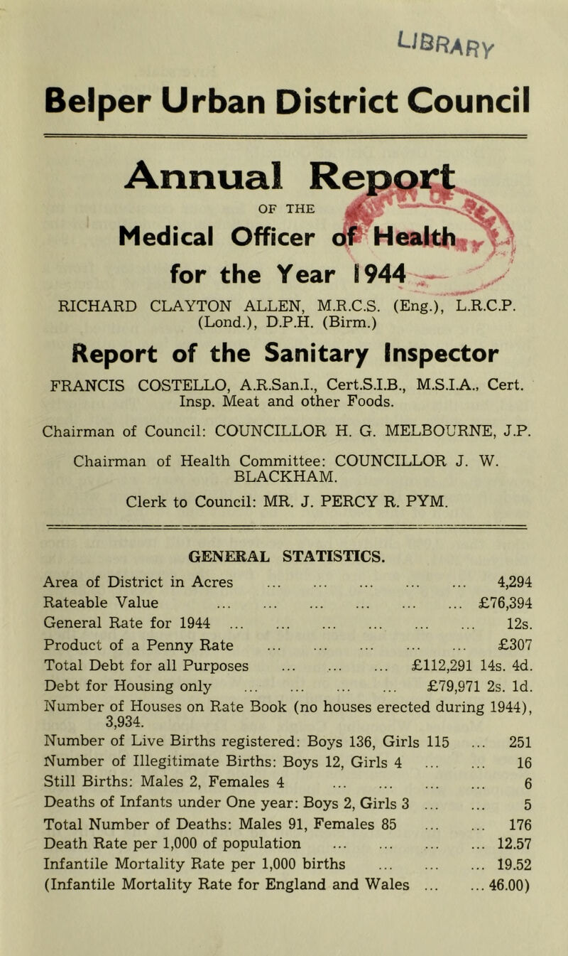 Belper Urban District Council Annual OF THE Medical Officer for the Year RICHARD CLAYTON ALLEN, M.R.C.S. (Eng.), L.R.C.P. (Lond.), D.P.H. (Birm.) Report of the Sanitary Inspector FRANCIS COSTELLO, A.R.San.L, Cert.S.LB., M.S.LA., Cert. Insp. Meat and other Foods. Chairman of Council: COUNCILLOR H. G. MELBOURNE, J.P. Chairman of Health Committee: COUNCILLOR J. W. BLACKHAM. Clerk to Council: MR. J. PERCY R. PYM. GENERAL STATISTICS. Area of District in Acres 4,294 Rateable Value £76,394 General Rate for 1944 12s. Product of a Penny Rate £307 Total Debt for all Purposes £112,291 14s. 4d. Debt for Housing only £79,971 2s. Id. Number of Houses on Rate Book (no houses erected during 1944), 3,934. Number of Live Births registered: Boys 136, Girls 115 ... 251 Number of Illegitimate Births: Boys 12, Girls 4 16 Still Births: Males 2, Females 4 6 Deaths of Infants under One year; Boys 2, Girls 3 5 Total Number of Deaths: Males 91, Females 85 176 Death Rate per 1,000 of population 12.57 Infantile Mortality Rate per 1,000 births 19.52 (Infantile Mortality Rate for England and Wales 46.00)