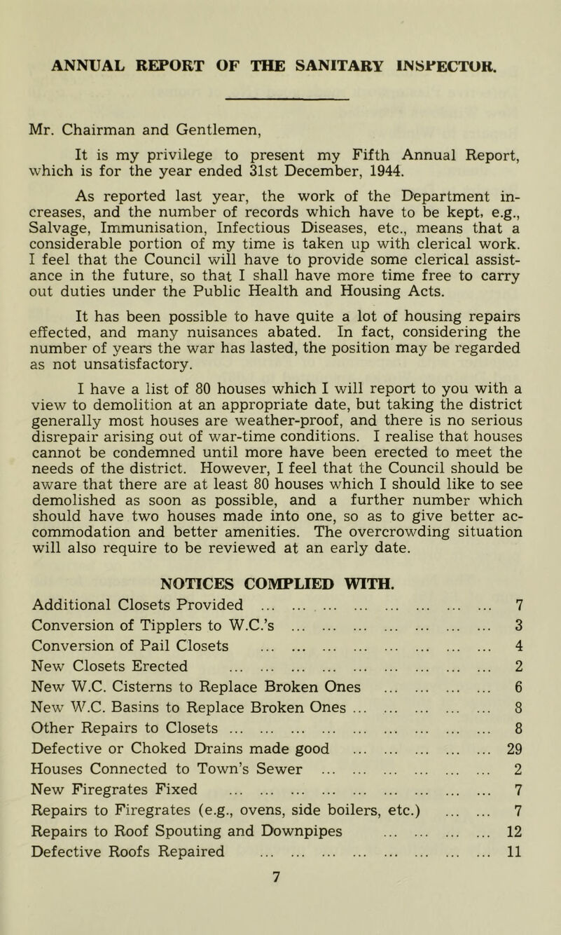 Mr. Chairman and Gentlemen, It is my privilege to present my Fifth Annual Report, which is for the year ended 31st December, 1944. As reported last year, the work of the Department in- creases, and the number of records which have to be kept, e.g.. Salvage, Immunisation, Infectious Diseases, etc., means that a considerable portion of my time is taken up with clerical work. I feel that the Council will have to provide some clerical assist- ance in the future, so that I shall have more time free to carry out duties under the Public Health and Housing Acts. It has been possible to have quite a lot of housing repairs effected, and many nuisances abated. In fact, considering the number of years the war has lasted, the position may be regarded as not unsatisfactory. I have a list of 80 houses which I will report to you with a view to demolition at an appropriate date, but taking the district generally most houses are weather-proof, and there is no serious disrepair arising out of war-time conditions. I realise that houses cannot be condemned until more have been erected to meet the needs of the district. However, I feel that the Council should be aware that there are at least 80 houses which I should like to see demolished as soon as possible, and a further number which should have two houses made into one, so as to give better ac- commodation and better amenities. The overcrowding situation will also require to be reviewed at an early date. NOTICES COMPLIED WITH. Additional Closets Provided 7 Conversion of Tipplers to W.C.’s 3 Conversion of Pail Closets 4 New Closets Erected 2 New W.C. Cisterns to Replace Broken Ones 6 New W.C. Basins to Replace Broken Ones 8 Other Repairs to Closets 8 Defective or Choked Drains made good 29 Houses Connected to Town’s Sewer 2 New Firegrates Fixed 7 Repairs to Firegrates (e.g., ovens, side boilers, etc.) 7 Repairs to Roof Spouting and Downpipes 12 Defective Roofs Repaired 11