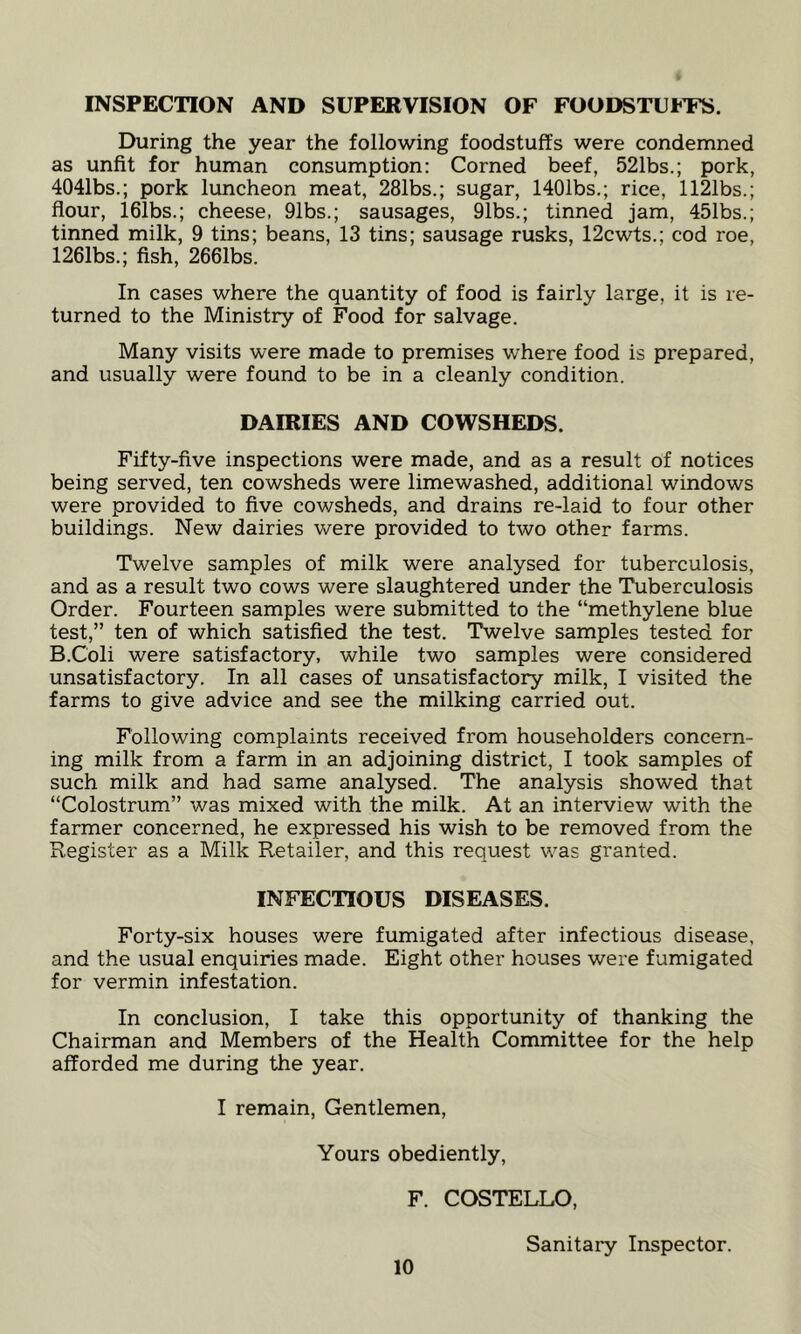 INSPECTION AND SUPERVISION OF FOODSTUfTS. During the year the following foodstuffs were condemned as unfit for human consumption: Corned beef, 521bs.; pork, 4041bs.; pork luncheon meat, 281bs.; sugar, 1401bs.; rice, 1121bs.; flour, i61bs.; cheese, 91bs.; sausages, 91bs.; tinned jam, 451bs.; tinned milk, 9 tins; beans, 13 tins; sausage rusks, 12cwts.; cod roe, 1261bs.; fish, 2661bs. In cases where the quantity of food is fairly large, it is re- turned to the Ministry of Food for salvage. Many visits were made to premises where food is prepared, and usually were found to be in a cleanly condition. DAIRIES AND COWSHEDS. Fifty-five inspections were made, and as a result of notices being served, ten cowsheds were limewashed, additional windows were provided to five cowsheds, and drains re-laid to four other buildings. New dairies were provided to two other farms. Twelve samples of milk were analysed for tuberculosis, and as a result two cows were slaughtered under the Tuberculosis Order. Fourteen samples were submitted to the “methylene blue test,” ten of which satisfied the test. Twelve samples tested for B.Coli were satisfactory, while two samples were considered unsatisfactory. In all cases of unsatisfactory milk, I visited the farms to give advice and see the milking carried out. Following complaints received from householders concern- ing milk from a farm in an adjoining district, I took samples of such milk and had same analysed. The analysis showed that “Colostrum” was mixed with the milk. At an interview with the farmer concerned, he expressed his wish to be removed from the Register as a Milk Retailer, and this request was granted. INFECTIOUS DISEASES. Forty-six houses were fumigated after infectious disease, and the usual enquiries made. Eight other houses were fumigated for vermin infestation. In conclusion, I take this opportunity of thanking the Chairman and Members of the Health Committee for the help afforded me during the year. I remain. Gentlemen, Yours obediently, F. COSTELLO, Sanitary Inspector.