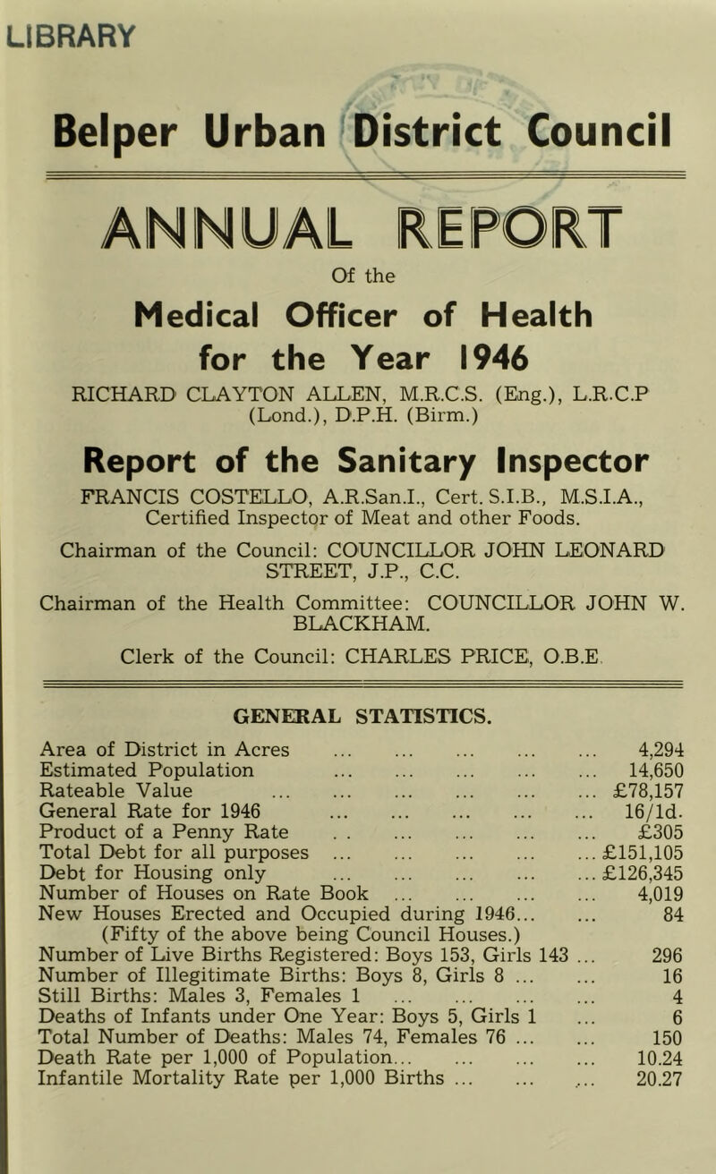 LIBRARY Belper Urban District Council Of the Medical Officer of Health for the Year 1946 RICHARD CLAYTON ALLEN, M.R.C.S. (Eng.), L.R.C.P (Lend.), D.P.H. (Birm.) Report of the Sanitary Inspector FRANCIS COSTELLO, A.R.San.L, Cert. S.I.B., M.S.I.A., Certified Inspector of Meat and other Foods. Chairman of the Council: COUNCILLOR JOHN LEONARD STREET, J.P., C.C. Chairman of the Health Committee: COUNCILLOR JOHN W. BLACKHAM. Clerk of the Council: CHARLES PRICE, O.B.E, GENERAL STATISTICS. Area of District in Acres 4,294 Estimated Population 14,650 Rateable Value £78,157 General Rate for 1946 16/ld. Product of a Penny Rate £305 Total Debt for all purposes £151,105 Debt for Housing only £126,345 Number of Houses on Rate Book 4,019 New Houses Erected and Occupied during 1946 84 (Fifty of the above being Council Houses.) Number of Live Births Registered: Boys 153, Girls 143 ... 296 Number of Illegitimate Births: Boys 8, Girls 8 16 Still Births: Males 3, Females 1 4 Deaths of Infants under One Year: Boys 5, Girls 1 ... 6 Total Number of Deaths: Males 74, Females 76 150 Death Rate per 1,000 of Population 10.24 Infantile Mortality Rate per 1,000 Births 20.27