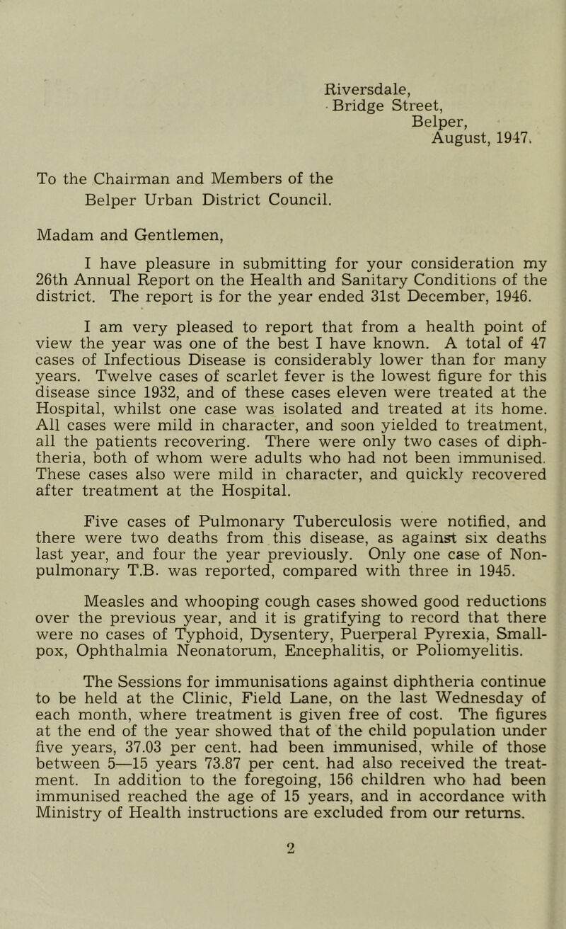 Riversdale, Bridge Street, Belper, August, 1947, To the Chairman and Members of the Belper Urban District Council. Madam and Gentlemen, I have pleasure in submitting for your consideration my 26th Annual Report on the Health and Sanitary Conditions of the district. The report is for the year ended 31st December, 1946. I am very pleased to report that from a health point of view the year was one of the best I have known. A total of 47 cases of Infectious Disease is considerably lower than for many years. Twelve cases of scarlet fever is the lowest figure for this disease since 1932, and of these cases eleven were treated at the Hospital, whilst one case was isolated and treated at its home. All cases were mild in character, and soon yielded to treatment, all the patients recovering. There were only two cases of diph- theria, both of whom were adults who had not been immunised. These cases also were mild in character, and quickly recovered after treatment at the Hospital. Five cases of Pulmonary Tuberculosis were notified, and there were two deaths from this disease, as against six deaths last year, and four the year previously. Only one case of Non- pulmonary T.B. was reported, compared with three in 1945. Measles and whooping cough cases showed good reductions over the previous year, and it is gratifying to record that there were no cases of Typhoid, Dysentery, Puerperal Pyrexia, Small- pox, Ophthalmia Neonatorum, Encephalitis, or Poliomyelitis. The Sessions for immunisations against diphtheria continue to be held at the Clinic, Field Lane, on the last Wednesday of each month, where treatment is given free of cost. The figures at the end of the year showed that of the child population under five years, 37.03 per cent, had been immunised, while of those between 5—15 years 73.87 per cent, had also received the treat- ment. In addition to the foregoing, 156 children who had been immunised reached the age of 15 years, and in accordance with Ministry of Health instructions are excluded from our returns.