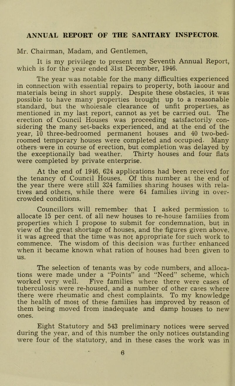 ANNUAL REPORT OF THE SANITARY INSPECTOR. Mr. Chairman, Madam, and Gentlemen, It is my privilege to present my Seventh Annual Report, which is for the year ended 31st December, 1946. The year was notable for the many difficulties experienced in connection with essential repairs to property, both laoour and materials being in short supply. Despite these obstacles, it was possible to have many properties brought up to a reasonable standard, but the wholesale clearance of unfit properties, as mentioned in my last report, cannot as yet be carried out. The erection of Council Houses was proceeding satsfactorily con- sidering the many set-backs experienced, and at the end of the year, 10 three-bedroomed permanent houses and 40 two-bed- roomed temporary houses were completed and occupied. Many others were in course of erection, but completion was delayed by the exceptionally bad weather. Thirty houses and four flats were completed by private enterprise. At the end of 1946, 624 applications had been received for the tenancy of Council Houses. Of this number at the end of the year there were still 324 families sharing houses with rela- tives and others, while there were 64 families living in over- crowded conditions. Councillors will remember that I asked permission to allocate 15 per cent, of all new houses to re-house families from properties which I propose to submit for condemnation, but in view of the great shortage of houses, and the figures given above, it was agreed that the time was not appropriate for such work to commence. The wisdom of this decision was further enhanced when it became known what ration of houses had been given to us. The selection of tenants was by code numbers, and alloca- tions were made under a “Points” and “Need” scheme, which worked very well. Five families where there were cases of tuberculosis were re-housed, and a number of other cases where there were rheumatic and chest complaints. To my knowledge the health of most of these families has improved by reason of them being moved from inadequate and damp houses to new ones. Eight Statutory and 543 preliminary notices were served during the year, and of this number the only notices outstanding were four of the statutory, and in these cases the work was in