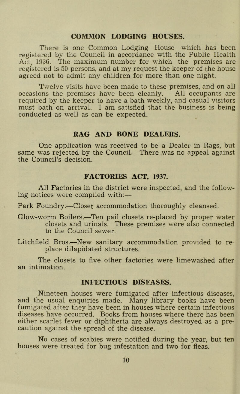 COMMON LODGING HOUSES. There is one Common Lodging House which has been registered by the Council in accordance with the Public Health Act, 1936. The maximum number for which the premises are registered is 50 persons, and at my request the keeper of the house agreed not to admit any children for more than one night. Twelve visits have been made to these premises, and on all occasions the premises have been cleanly. All occupants are required by the keeper to have a bath weekly, and casual visitors must bath on arrival. I am satisfied that the business is being conducted as well as can be expected. RAG AND BONE DEALERS. One application was received to be a Dealer in Rags, but same was rejected by the Council. There was no appeal against the Council’s decision. FACTORIES ACT, 1937. All Factories in the district were inspected, and the follow- ing notices were complied with:— Park Foundry.—Closet accommodation thoroughly cleansed. Glow-worm Boilers.—Ten pail closets re-placed by proper water closets and urinals. These premises were also connected to the Council sewer. Litchfield Bros.—New sanitary accommodation provided to re- place dilapidated structures. The closets to five other factories were limewashed after an intimation. INFECTIOUS DISEASES. Nineteen houses were fumigated after infectious diseases, and the usual enquiries made. Many library books have been fumigated after they have been in houses where certain infectious diseases have occurred. Books from houses where there has been either scarlet fever or diphtheria are always destroyed as a pre- caution against the spread of the disease. No cases of scabies were notified during the year, but ten houses were treated for bug infestation and two for fleas.