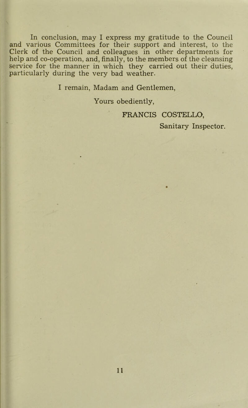 In conclusion, may I express my gratitude to the Council and various Committees for their support and interest, to the Clerk of the Council and colleagues in other departments for help and co-operation, and, finally, to the members of the cleansing Service for the manner in which they carried out their duties, particularly during the very bad weather. I remain. Madam and Gentlemen, Yours obediently, FRANCIS COSTELLO, Sanitary Inspector.