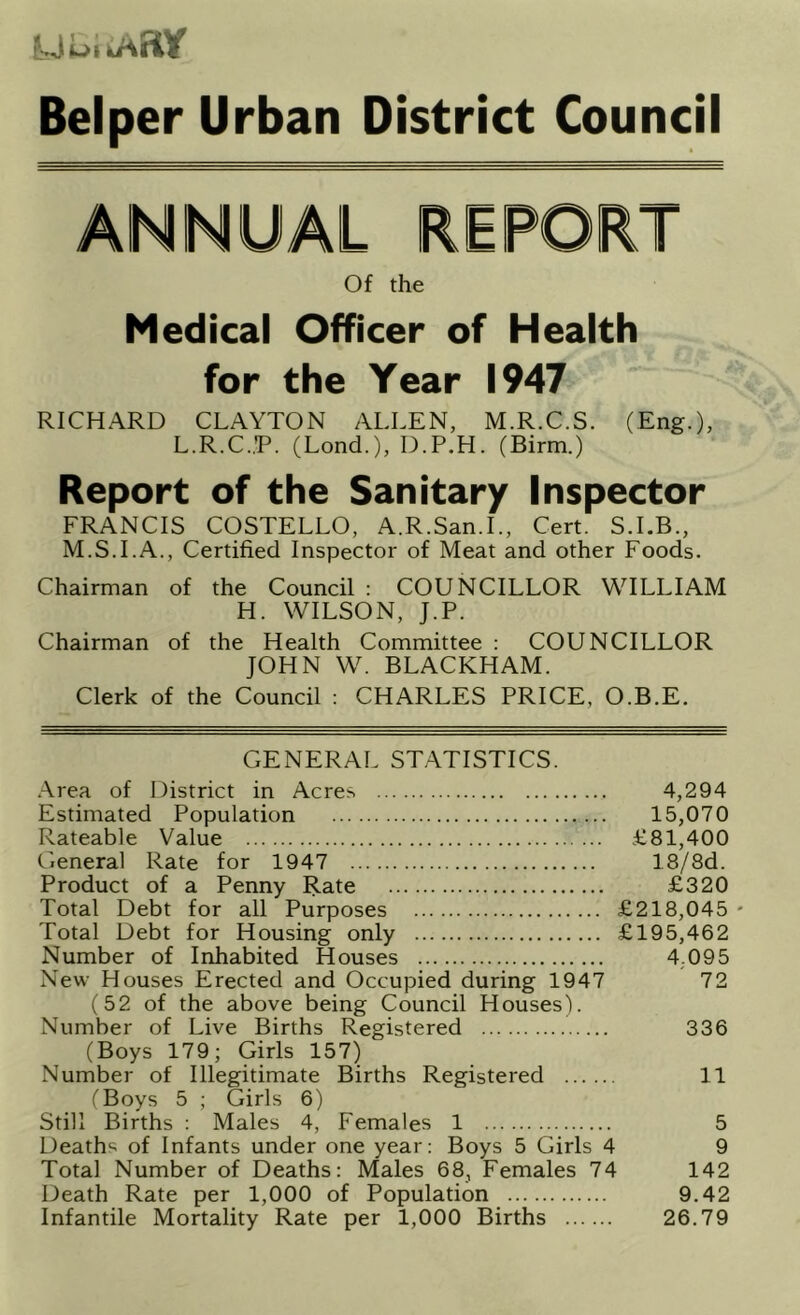 UuiiAay Belper Urban District Council Of the Medical Officer of Health for the Year 1947 RICHARD CLAYTON ALLEN, M.R.C.S. (Eng.), L.R.C.P. (Lend.), D.P.H. (Birm.) Report of the Sanitary Inspector FRANCIS COSTELLO, A.R.San.L, Cert. S.I.B., M.S.I.A., Certified Inspector of Meat and other Foods. Chairman of the Council : COUNCILLOR WILLIAM H. WILSON, J.P. Chairman of the Health Committee : COUNCILLOR JOHN W. BLACKHAM. Clerk of the Council : CHARLES PRICE, O.B.E. GENERAL STATISTICS. .■\rea of District in Acres 4,294 Estimated Population 15,070 Rateable Value £81,400 General Rate for 1947 18/8d. Product of a Penny Rate £320 Total Debt for all Purposes £218,045 - Total Debt for Housing only £195,462 Number of Inhabited Houses 4.095 New Houses Erected and Occupied during 1947 72 (52 of the above being Council Houses). Number of Live Births Registered 336 (Boys 179; Girls 157) Number of Illegitimate Births Registered 11 (Boys 5 ; Girls 6) Still Births : Males 4, Females 1 5 Deaths of Infants under one year: Boys 5 Girls 4 9 Total Number of Deaths: Males 68, Females 74 142 Death Rate per 1,000 of Population 9.42 Infantile Mortality Rate per 1,000 Births 26.79