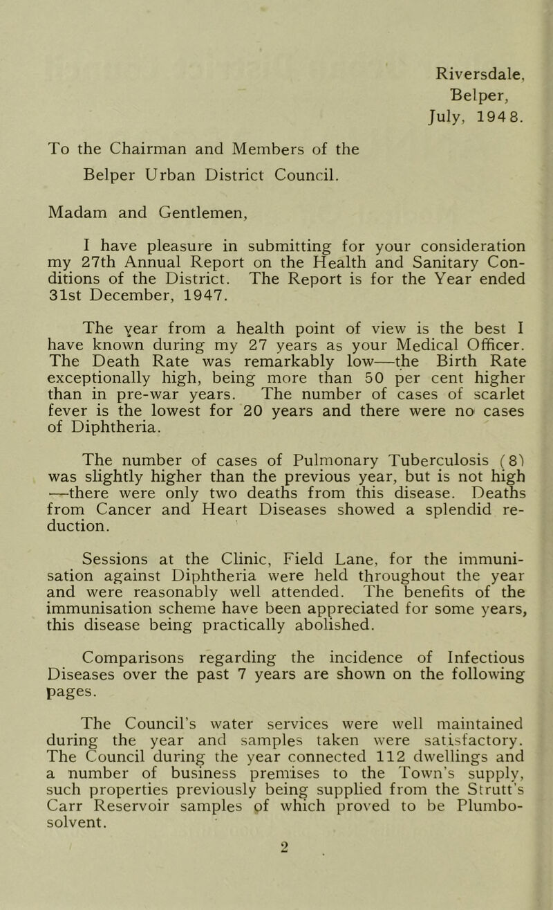 Riversdale, Belper, July, 1948. To the Chairman and Members of the Belper Urban District Council. Madam and Gentlemen, I have pleasure in submitting for your consideration my 27th Annual Report on the Health and Sanitary Con- ditions of the District. The Report is for the Year ended 31st December, 1947. The from a health point of view is the best I have known during my 27 years as your Medical Officer. The Death Rate was remarkably low—the Birth Rate exceptionally high, being more than 50 per cent higher than in pre-war years. The number of cases of scarlet fever is the lowest for 20 years and there were no cases of Diphtheria. The number of cases of Pulmonary Tuberculosis (8) was slightly higher than the previous year, but is not high —there were only two deaths from this disease. Deaths from Cancer and Heart Diseases showed a splendid re- duction. Sessions at the Clinic, Field Lane, for the immuni- sation against Diphtheria were held throughout the year and were reasonably well attended. The benefits of the immunisation scheme have been appreciated for some years, this disease being practically abolished. Comparisons regarding the incidence of Infectious Diseases over the past 7 years are shown on the following pages. The Council’s water services were well maintained during the year and samples taken were satisfactory. The Council during the year connected 112 dwellings and a number of business premises to the Town’s supply, such properties previously being supplied from the Strutt’s Carr Reservoir samples of which proved to be Plumbo- solvent.